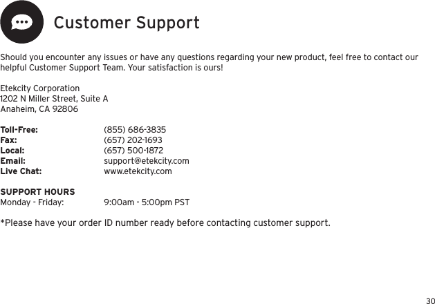 30Customer SupportShould you encounter any issues or have any questions regarding your new product, feel free to contact our helpful Customer Support Team. Your satisfaction is ours!Etekcity Corporation1202 N Miller Street, Suite AAnaheim, CA 92806Toll-Free:    (855) 686-3835Fax:    (657) 202-1693Local:    (657) 500-1872Email:     support@etekcity.comLive Chat:    www.etekcity.com SUPPORT HOURSMonday - Friday:  9:00am - 5:00pm PST*Please have your order ID number ready before contacting customer support.