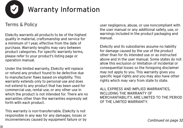 31Warranty InformationTerms &amp; PolicyEtekcity warrants all products to be of the highest quality in material, craftsmanship and service for a minimum of 1 year, effective from the date of purchase. Warranty lengths may vary between product categories. For speciﬁc warranty terms, please refer to your product’s listing page or operation manual.Under the limited warranty, Etekcity will replace or refund any product found to be defective due to manufacturer ﬂaws based on eligibility. This warranty extends only to personal use and does not extend to any product that has been used for commercial use, rental use, or any other use in which the product is not intended for. There are no warranties other than the warranties expressly set forth with each product.This warranty is non-transferrable. Etekcity is not responsible in any way for any damages, losses or inconveniences caused by equipment failure or by user negligence, abuse, or use noncompliant with the user manual or any additional safety, use, or warnings included in the product packaging and manual.Etekcity and its subsidiaries assume no liability for damage caused by the use of the product other than for its intended use or as instructed above and in the user manual. Some states do not allow this exclusion or limitation of incidental or consequential losses so the foregoing disclaimer may not apply to you. This warranty gives you speciﬁc legal rights and you may also have other rights which may vary from state to state.ALL EXPRESS AND IMPLIED WARRANTIES, INCLUDING THE WARRANTY OF MERCHANTABILITY, ARE LIMITED TO THE PERIOD OF THE LIMITED WARRANTY.Continued on page 32