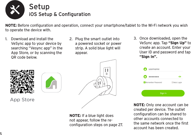 5iOS Setup &amp; Conﬁguration SetupNOTE: Before conﬁguration and operation, connect your smartphone/tablet to the Wi-Fi network you wish to operate the device with.1.  Download and install the VeSync app to your device by searching “Vesync app” in the App Store, or by scanning the QR code below.2.  Plug the smart outlet into a powered socket or power strip. A solid blue light will appear.App StoreNOTE: If a blue light does not appear, follow the re-conﬁguration steps on page 27.NOTE: Only one account can be created per device. The outlet conﬁguration can be shared to other accounts connected to the same network once the ﬁrst account has been created.3.  Once downloaded, open the VeSync app. Tap “Sign Up” to create an account. Enter your User ID and password and tap “Sign In”.