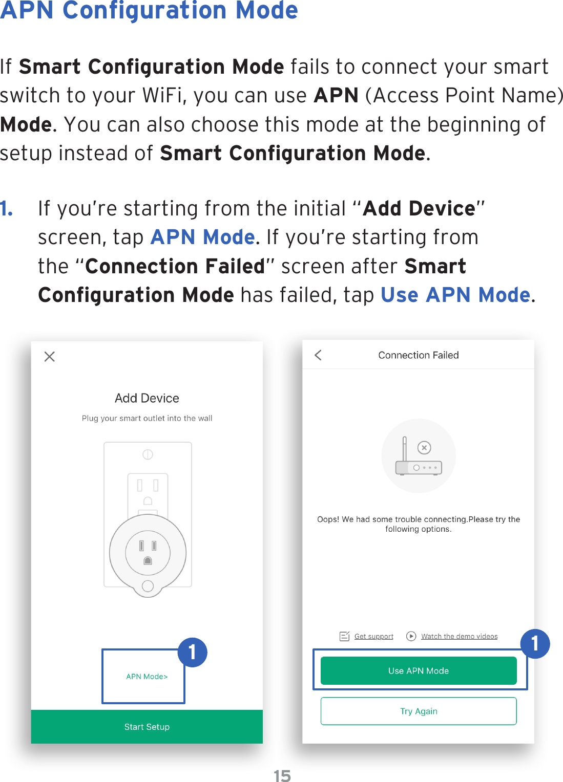 15APN Conguration ModeIf Smart Conguration Mode fails to connect your smart switch to your WiFi, you can use APN (Access Point Name) Mode. You can also choose this mode at the beginning of setup instead of Smart Conguration Mode.1.  If you’re starting from the initial “Add Device” screen, tap APN Mode. If you’re starting from the “Connection Failed” screen after Smart Conguration Mode has failed, tap Use APN Mode.11