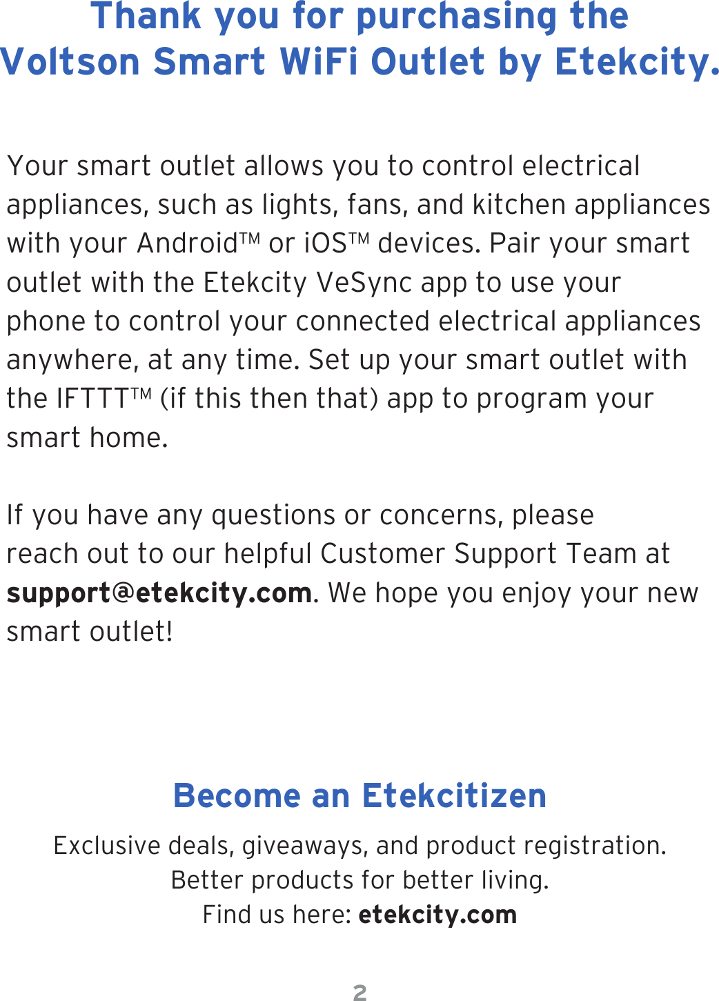 2Your smart outlet allows you to control electrical appliances, such as lights, fans, and kitchen appliances with your Android™ or iOS™ devices. Pair your smart outlet with the Etekcity VeSync app to use your phone to control your connected electrical appliances anywhere, at any time. Set up your smart outlet with the IFTTT™ (if this then that) app to program your smart home.If you have any questions or concerns, please reach out to our helpful Customer Support Team at support@etekcity.com. We hope you enjoy your new smart outlet!Exclusive deals, giveaways, and product registration.  Better products for better living.Find us here: etekcity.comThank you for purchasing the Voltson Smart WiFi Outlet by Etekcity.Become an Etekcitizen