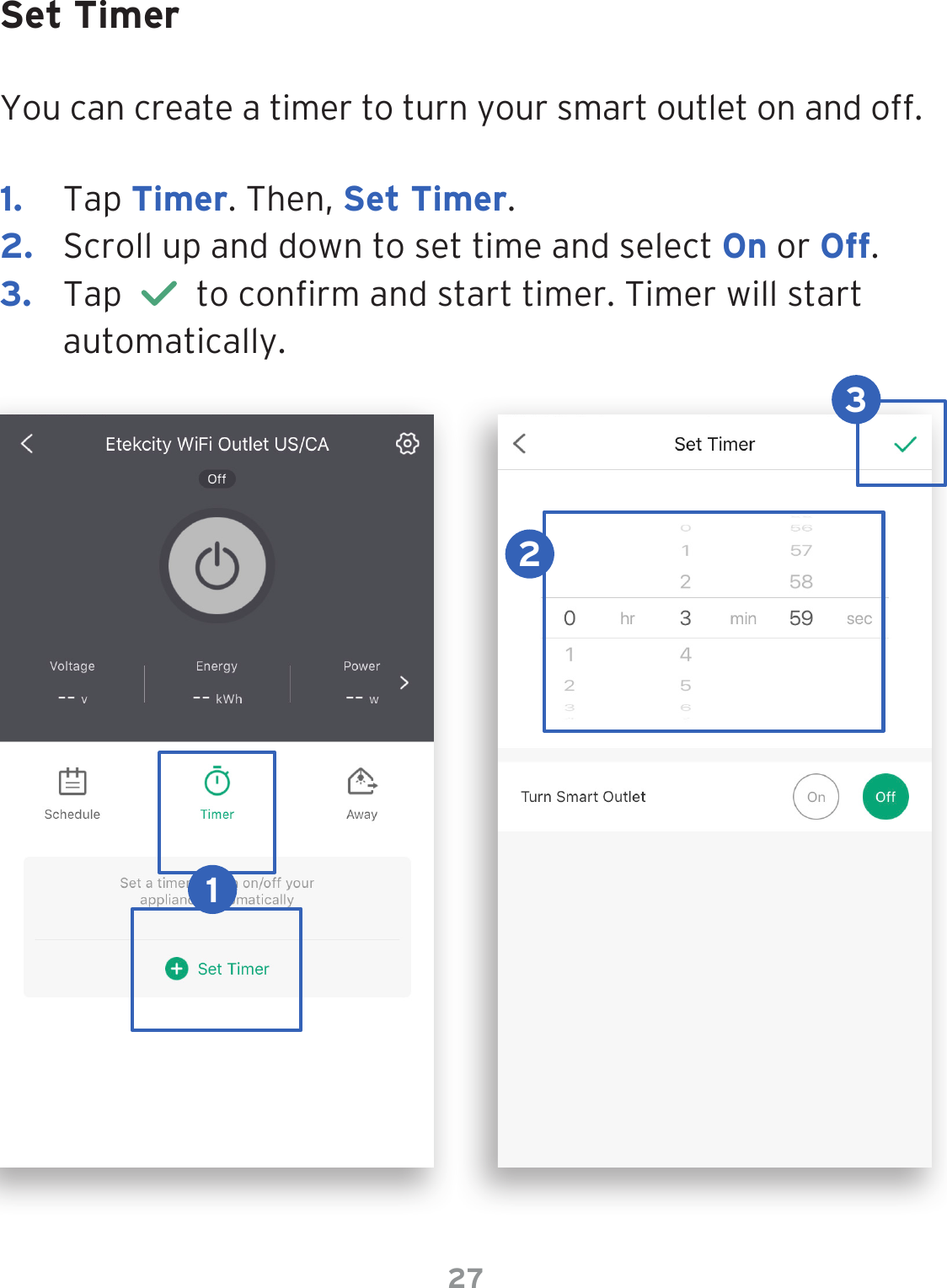 27Set TimerYou can create a timer to turn your smart outlet on and off.1.  Tap Timer. Then, Set Timer.2.  Scroll up and down to set time and select On or Off. 3.  Tap     to conrm and start timer. Timer will start automatically.123