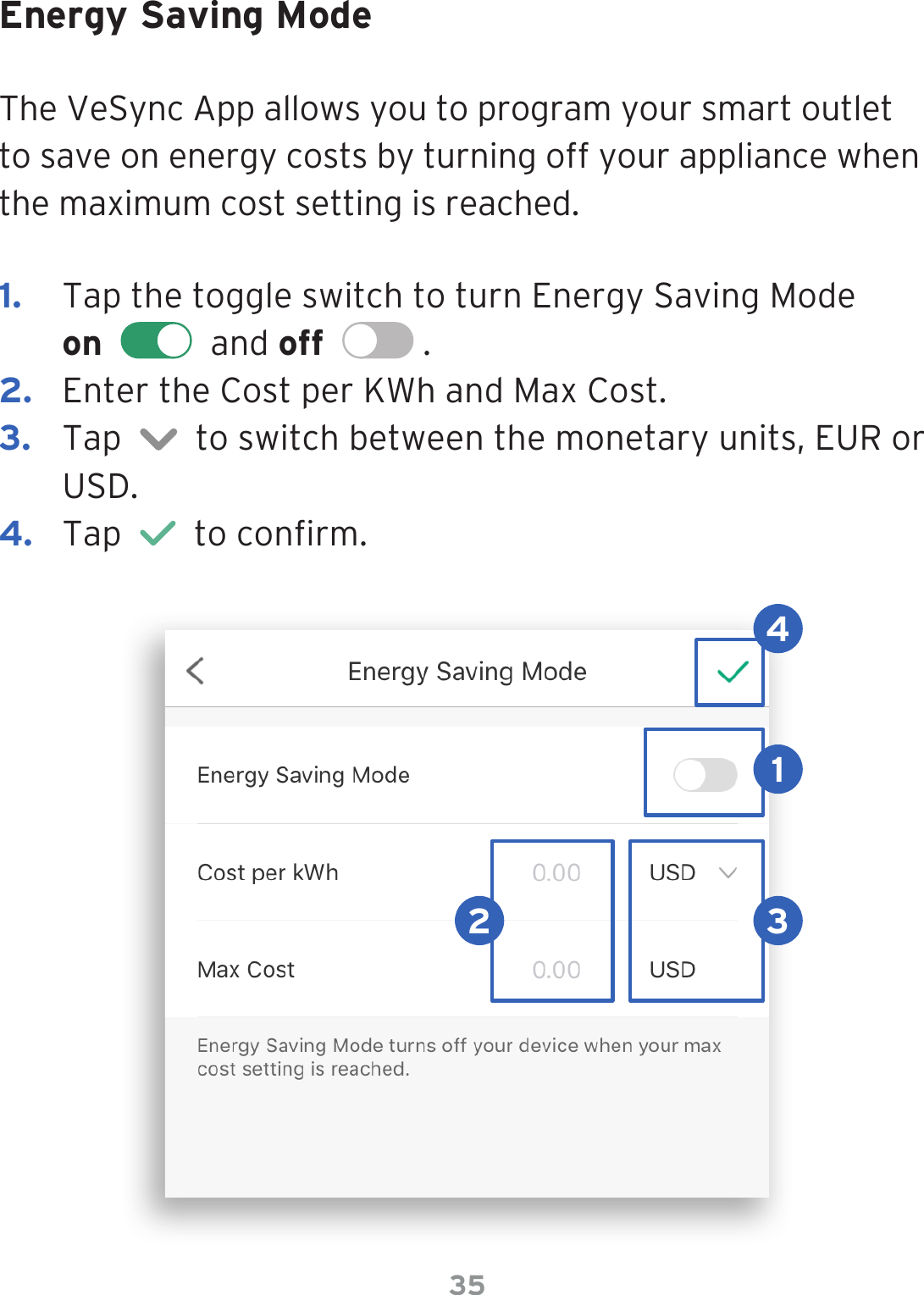 35Energy Saving ModeThe VeSync App allows you to program your smart outlet to save on energy costs by turning off your appliance when the maximum cost setting is reached. 1.  Tap the toggle switch to turn Energy Saving Mode  on     and off    . 2.  Enter the Cost per KWh and Max Cost.3.  Tap     to switch between the monetary units, EUR or USD.4.  Tap     to conrm.12 34