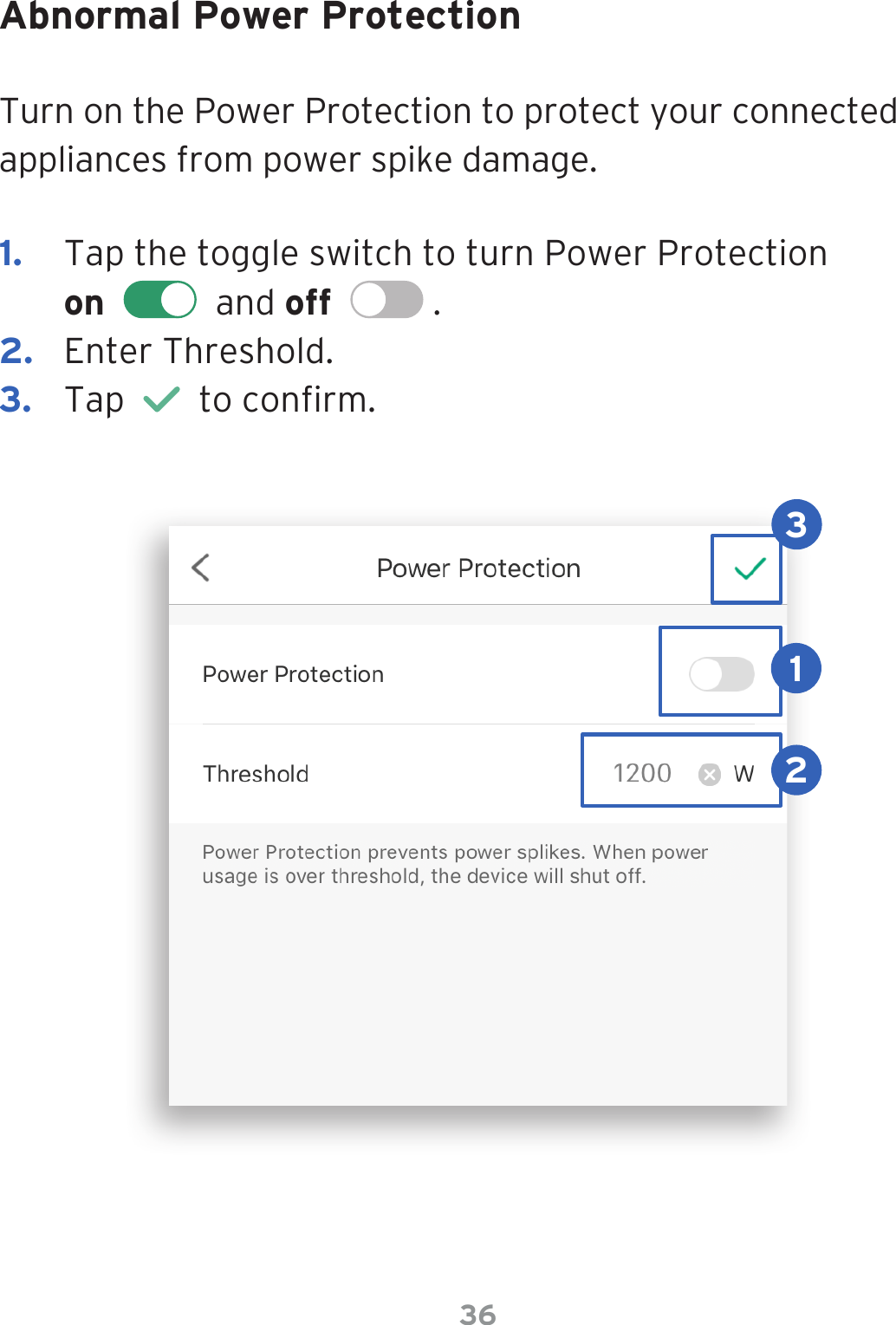 36Abnormal Power ProtectionTurn on the Power Protection to protect your connected appliances from power spike damage.1.  Tap the toggle switch to turn Power Protection  on     and off    .2.  Enter Threshold.3.  Tap     to conrm.123