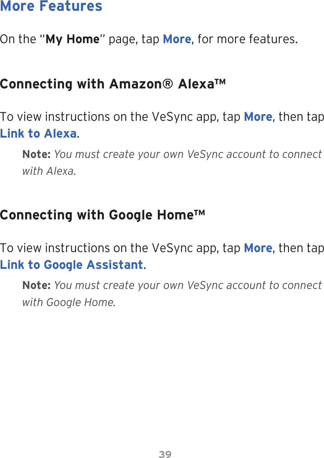 39On the “My Home” page, tap More, for more features.To view instructions on the VeSync app, tap More, then tap Link to Alexa. To view instructions on the VeSync app, tap More, then tap Link to Google Assistant.More FeaturesConnecting with Amazon® Alexa™Connecting with Google Home™Note: You must create your own VeSync account to connect with Alexa.Note: You must create your own VeSync account to connect with Google Home.