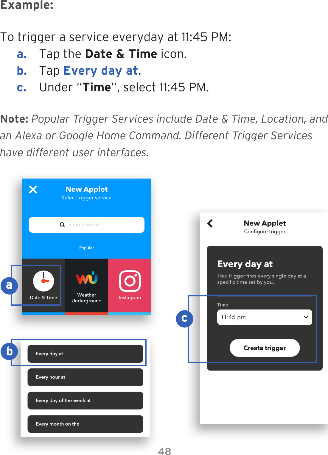48To trigger a service everyday at 11:45 PM:a.  Tap the Date &amp; Time icon.b.  Tap Every day at.c.  Under “Time”, select 11:45 PM.Example:Note: Popular Trigger Services include Date &amp; Time, Location, and an Alexa or Google Home Command. Different Trigger Services have different user interfaces.11:45 pmacb
