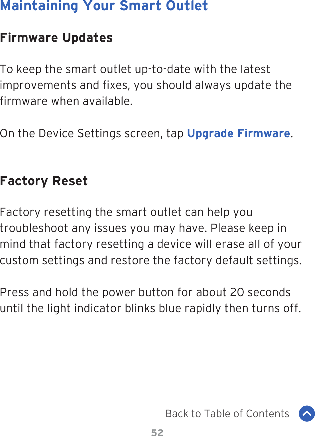 52Maintaining Your Smart OutletFirmware UpdatesFactory ResetTo keep the smart outlet up-to-date with the latest improvements and xes, you should always update the rmware when available.On the Device Settings screen, tap Upgrade Firmware.Factory resetting the smart outlet can help you troubleshoot any issues you may have. Please keep in mind that factory resetting a device will erase all of your custom settings and restore the factory default settings.Press and hold the power button for about 20 seconds until the light indicator blinks blue rapidly then turns off.Back to Table of Contents