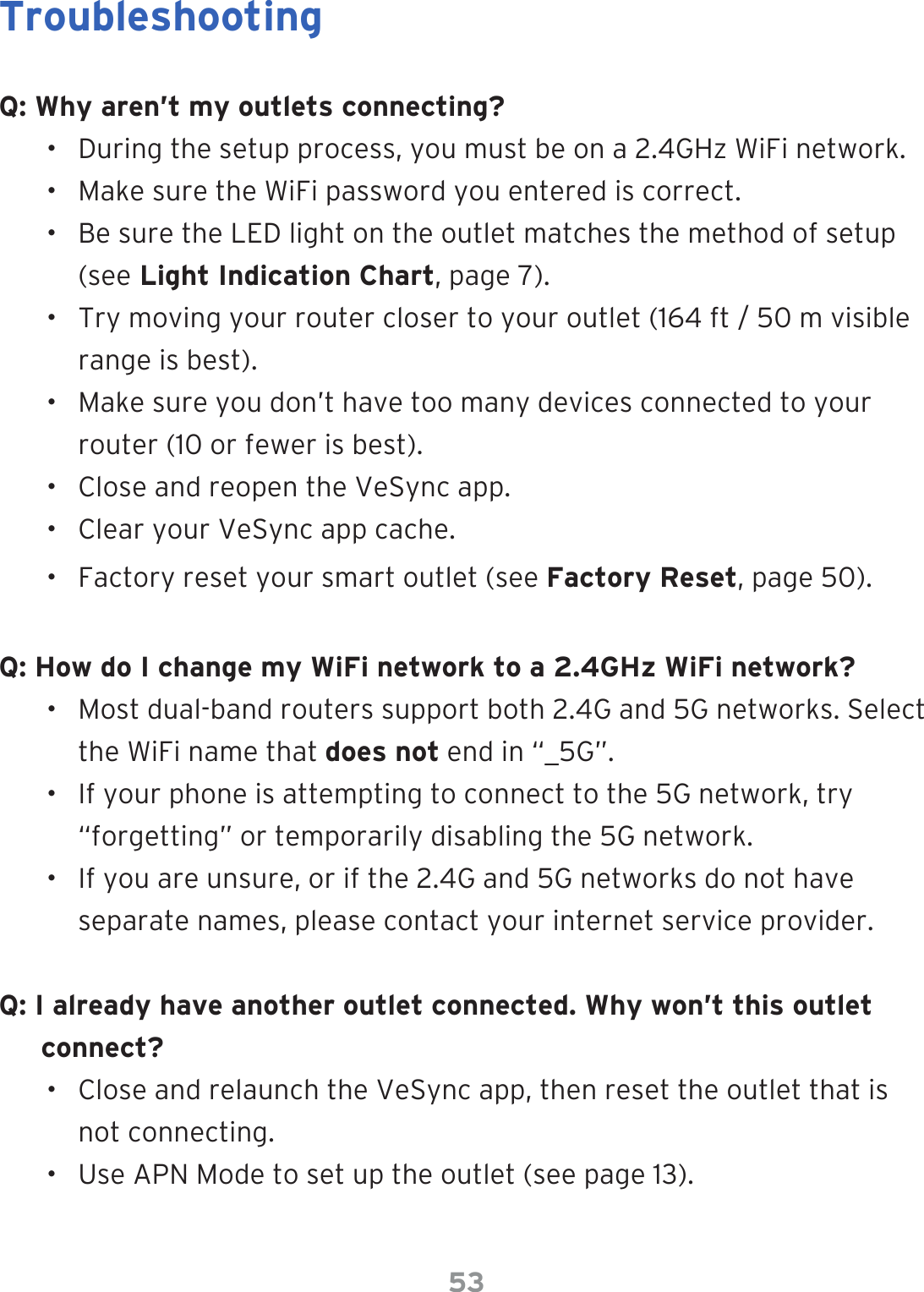 53TroubleshootingQ: Why aren’t my outlets connecting?•  During the setup process, you must be on a 2.4GHz WiFi network.•  Make sure the WiFi password you entered is correct.•  Be sure the LED light on the outlet matches the method of setup (see Light Indication Chart, page 7).•  Try moving your router closer to your outlet (164 ft / 50 m visible range is best).•  Make sure you don’t have too many devices connected to your router (10 or fewer is best).•  Close and reopen the VeSync app.•  Clear your VeSync app cache. •  Factory reset your smart outlet (see Factory Reset, page 50).Q: How do I change my WiFi network to a 2.4GHz WiFi network?•  Most dual-band routers support both 2.4G and 5G networks. Select the WiFi name that does not end in “_5G”.•  If your phone is attempting to connect to the 5G network, try “forgetting” or temporarily disabling the 5G network.•  If you are unsure, or if the 2.4G and 5G networks do not have separate names, please contact your internet service provider.Q: I already have another outlet connected. Why won’t this outlet connect?•  Close and relaunch the VeSync app, then reset the outlet that is not connecting.•  Use APN Mode to set up the outlet (see page 13).