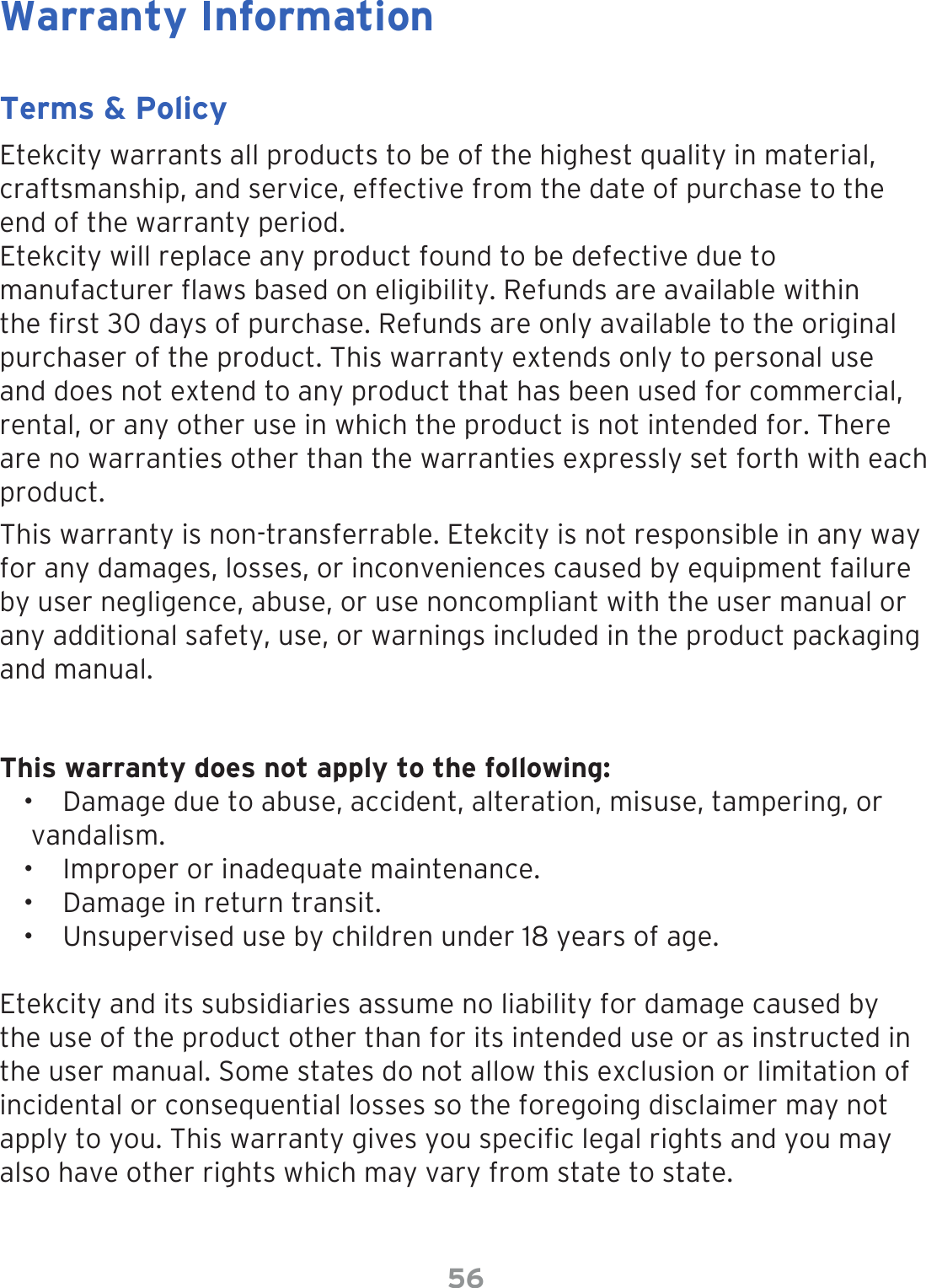 56Warranty InformationTerms &amp; PolicyEtekcity warrants all products to be of the highest quality in material, craftsmanship, and service, effective from the date of purchase to the end of the warranty period.Etekcity will replace any product found to be defective due to manufacturer aws based on eligibility. Refunds are available within the rst 30 days of purchase. Refunds are only available to the original purchaser of the product. This warranty extends only to personal use and does not extend to any product that has been used for commercial, rental, or any other use in which the product is not intended for. There are no warranties other than the warranties expressly set forth with each product.This warranty is non-transferrable. Etekcity is not responsible in any way for any damages, losses, or inconveniences caused by equipment failure by user negligence, abuse, or use noncompliant with the user manual or any additional safety, use, or warnings included in the product packaging and manual.This warranty does not apply to the following:•  Damage due to abuse, accident, alteration, misuse, tampering, or vandalism.•  Improper or inadequate maintenance. •  Damage in return transit.•  Unsupervised use by children under 18 years of age.Etekcity and its subsidiaries assume no liability for damage caused by the use of the product other than for its intended use or as instructed in the user manual. Some states do not allow this exclusion or limitation of incidental or consequential losses so the foregoing disclaimer may not apply to you. This warranty gives you specic legal rights and you may also have other rights which may vary from state to state.