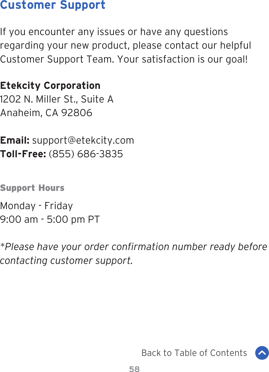 58Customer SupportIf you encounter any issues or have any questions regarding your new product, please contact our helpful Customer Support Team. Your satisfaction is our goal!Etekcity Corporation1202 N. Miller St., Suite AAnaheim, CA 92806Email: support@etekcity.comToll-Free: (855) 686-3835Support HoursMonday - Friday9:00 am - 5:00 pm PT*Please have your order confirmation number ready before contacting customer support.Back to Table of Contents