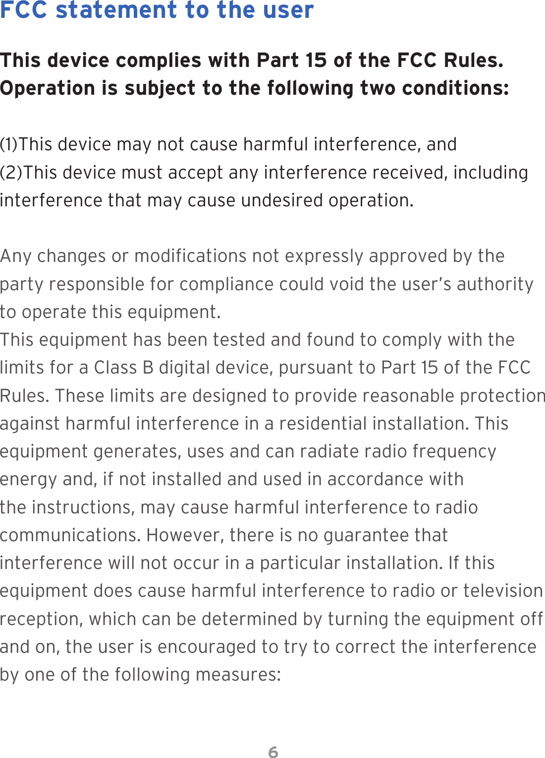 6This device complies with Part 15 of the FCC Rules. Operation is subject to the following two conditions: (1)This device may not cause harmful interference, and (2)This  device  must  accept  any  interference  received,  including         interference that may cause undesired operation.Any changes or modications not expressly approved by the party responsible for compliance could void the user’s authority to operate this equipment.This equipment has been tested and found to comply with the limits for a Class B digital device, pursuant to Part 15 of the FCC Rules. These limits are designed to provide reasonable protection against harmful interference in a residential installation. This equipment generates, uses and can radiate radio frequency energy and, if not installed and used in accordance with the instructions, may cause harmful interference to radio communications. However, there is no guarantee that interference will not occur in a particular installation. If this equipment does cause harmful interference to radio or television reception, which can be determined by turning the equipment off and on, the user is encouraged to try to correct the interference by one of the following measures:FCC statement to the user