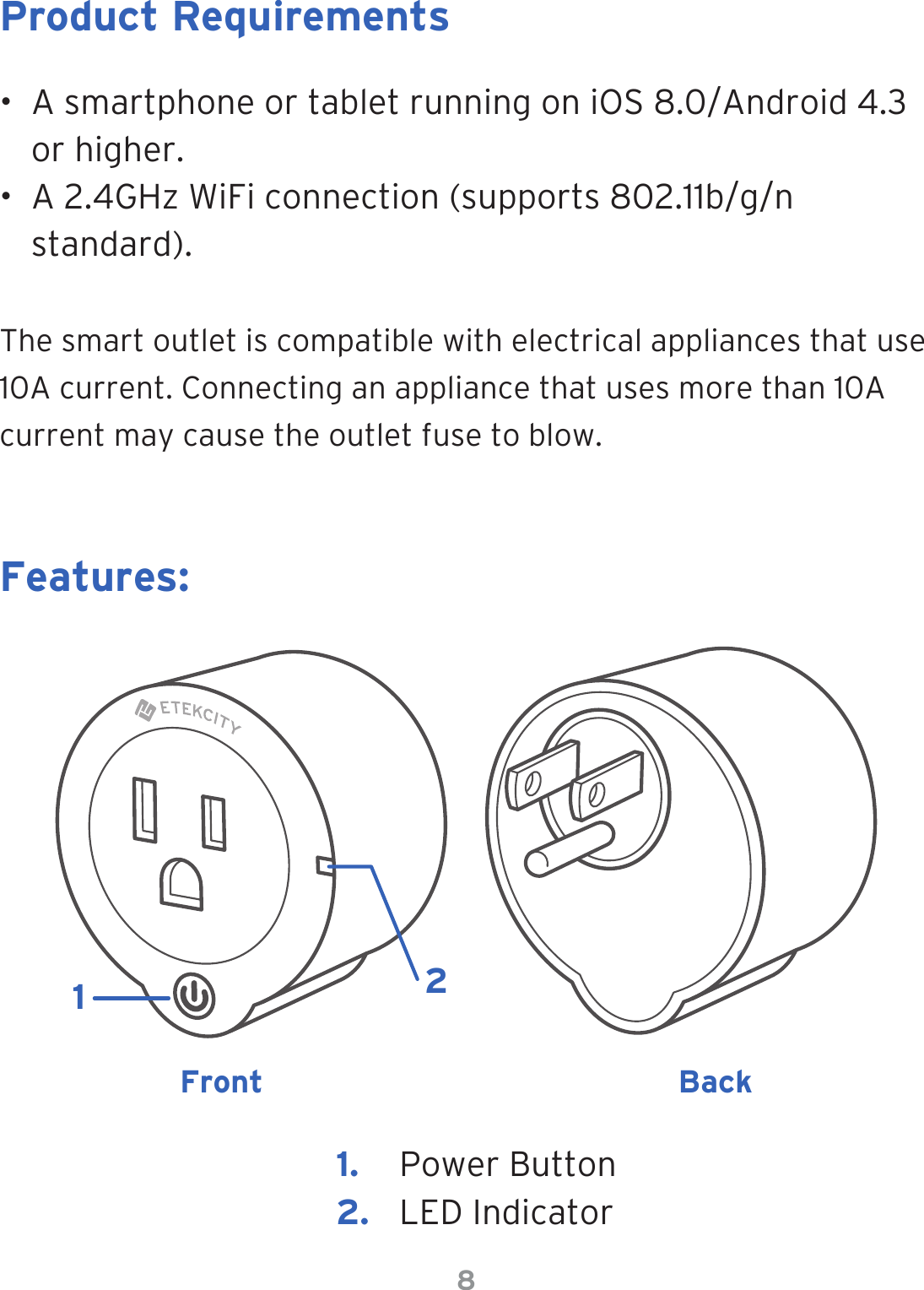 8•  A smartphone or tablet running on iOS 8.0/Android 4.3 or higher.•  A 2.4GHz WiFi connection (supports 802.11b/g/n standard).The smart outlet is compatible with electrical appliances that use 10A current. Connecting an appliance that uses more than 10A current may cause the outlet fuse to blow.Product RequirementsFeatures:Front Back1.  Power Button2.  LED Indicator12