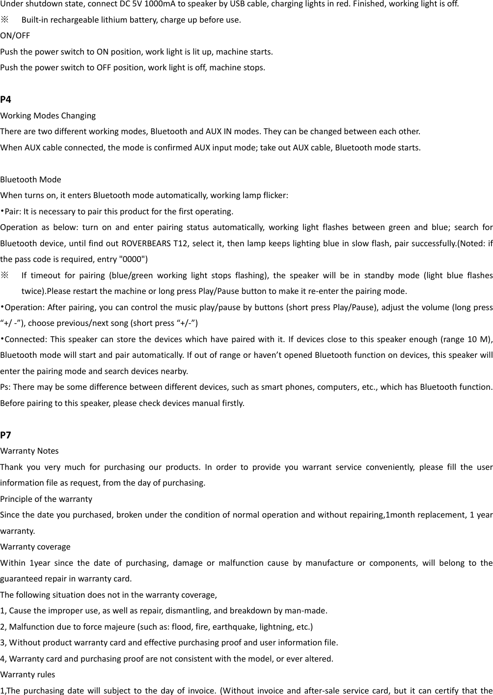 Under shutdown state, connect DC 5V 1000mA to speaker by USB cable, charging lights in red. Finished, working light is off.   ※ Built-in rechargeable lithium battery, charge up before use. ON/OFF Push the power switch to ON position, work light is lit up, machine starts. Push the power switch to OFF position, work light is off, machine stops.  P4 Working Modes Changing There are two different working modes, Bluetooth and AUX IN modes. They can be changed between each other.   When AUX cable connected, the mode is confirmed AUX input mode; take out AUX cable, Bluetooth mode starts.  Bluetooth Mode   When turns on, it enters Bluetooth mode automatically, working lamp flicker: •Pair: It is necessary to pair this product for the first operating. Operation  as  below:  turn  on  and  enter  pairing  status  automatically,  working  light  flashes  between  green  and  blue;  search  for Bluetooth device, until find out ROVERBEARS T12, select it, then lamp keeps lighting blue in slow flash, pair successfully.(Noted: if the pass code is required, entry &quot;0000&quot;) ※ If  timeout  for  pairing  (blue/green  working  light  stops  flashing),  the  speaker  will  be  in  standby  mode  (light  blue  flashes twice).Please restart the machine or long press Play/Pause button to make it re-enter the pairing mode. •Operation: After pairing, you can control the music play/pause by buttons (short press Play/Pause), adjust the volume (long press “+/ -”), choose previous/next song (short press “+/-”) •Connected: This speaker can store the devices which have paired with it.  If devices close to this  speaker enough (range 10 M), Bluetooth mode will start and pair automatically. If out of range or haven’t opened Bluetooth function on devices, this speaker will enter the pairing mode and search devices nearby.   Ps: There may be some difference between different devices, such as smart phones, computers, etc., which has Bluetooth function. Before pairing to this speaker, please check devices manual firstly.  P7 Warranty Notes Thank  you  very  much  for  purchasing  our  products.  In  order  to  provide  you  warrant  service  conveniently,  please  fill  the  user information file as request, from the day of purchasing. Principle of the warranty Since the date you purchased, broken under the condition of normal operation and without repairing,1month replacement, 1 year warranty. Warranty coverage   Within  1year  since  the  date  of  purchasing,  damage  or  malfunction  cause  by  manufacture  or  components,  will  belong  to  the guaranteed repair in warranty card. The following situation does not in the warranty coverage, 1, Cause the improper use, as well as repair, dismantling, and breakdown by man-made.   2, Malfunction due to force majeure (such as: flood, fire, earthquake, lightning, etc.) 3, Without product warranty card and effective purchasing proof and user information file.   4, Warranty card and purchasing proof are not consistent with the model, or ever altered. Warranty rules 1,The  purchasing  date will  subject  to  the day of  invoice. (Without  invoice  and  after-sale  service  card, but  it  can certify  that  the 