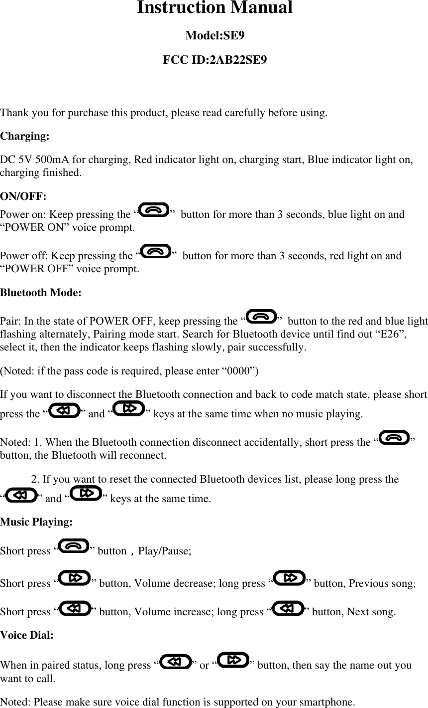 Instruction Manual Model:SE9 FCC ID:2AB22SE9  Thank you for purchase this product, please read carefully before using. Charging: DC 5V 500mA for charging, Red indicator light on, charging start, Blue indicator light on, charging finished. ON/OFF:  Power on: Keep pressing the “ ”  button for more than 3 seconds, blue light on and “POWER ON” voice prompt. Power off: Keep pressing the “ ”  button for more than 3 seconds, red light on and “POWER OFF” voice prompt. Bluetooth Mode: Pair: In the state of POWER OFF, keep pressing the “ ”  button to the red and blue light flashing alternately, Pairing mode start. Search for Bluetooth device until find out “E26”, select it, then the indicator keeps flashing slowly, pair successfully. (Noted: if the pass code is required, please enter “0000”) If you want to disconnect the Bluetooth connection and back to code match state, please short press the “ ” and “ ” keys at the same time when no music playing. Noted: 1. When the Bluetooth connection disconnect accidentally, short press the “ ”  button, the Bluetooth will reconnect.            2. If you want to reset the connected Bluetooth devices list, please long press the “ ” and “ ” keys at the same time. Music Playing: Short press “ ” button，Play/Pause; Short press “ ” button, Volume decrease; long press “ ” button, Previous song; Short press “ ” button, Volume increase; long press “ ” button, Next song. Voice Dial: When in paired status, long press “ ” or “ ” button, then say the name out you want to call. Noted: Please make sure voice dial function is supported on your smartphone. 