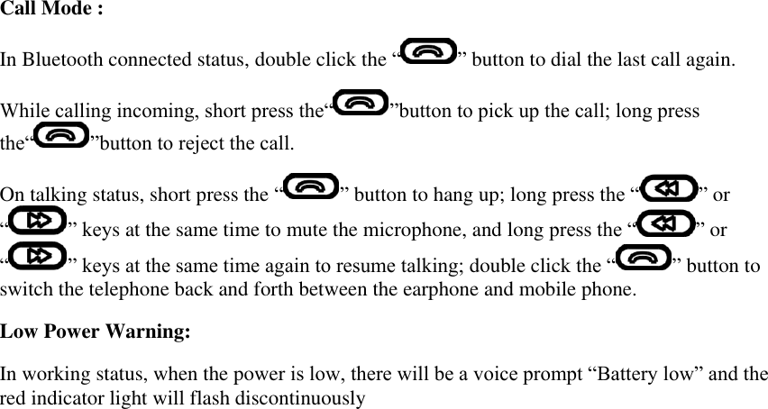 Call Mode : In Bluetooth connected status, double click the “ ” button to dial the last call again. While calling incoming, short press the“ ”button to pick up the call; long press the“ ”button to reject the call. On talking status, short press the “ ” button to hang up; long press the “ ” or “ ” keys at the same time to mute the microphone, and long press the “ ” or “ ” keys at the same time again to resume talking; double click the “ ” button to switch the telephone back and forth between the earphone and mobile phone. Low Power Warning: In working status, when the power is low, there will be a voice prompt “Battery low” and the red indicator light will flash discontinuously   