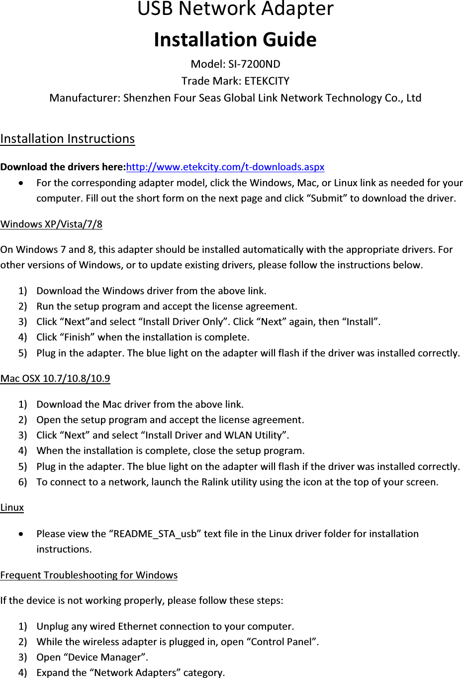 USBNetworkAdapterInstallationGuideModel:SIͲ7200NDTradeMark:ETEKCITYManufacturer:ShenzhenFourSeasGlobalLinkNetworkTechnologyCo.,LtdInstallationInstructionsDownloadthedrivershere:http://www.etekcity.com/tͲdownloads.aspxxForthecorrespondingadaptermodel,clicktheWindows,Mac,orLinuxlinkasneededforyourcomputer.Fillouttheshortformonthenextpageandclick“Submit”todownloadthedriver.WindowsXP/Vista/7/8OnWindows7and8,thisadaptershouldbeinstalledautomaticallywiththeappropriatedrivers.ForotherversionsofWindows,ortoupdateexistingdrivers,pleasefollowtheinstructionsbelow.1) DownloadtheWindowsdriverfromtheabovelink.2) Runthesetupprogramandacceptthelicenseagreement.3) Click“Next”andselect“InstallDriverOnly”.Click“Next”again,then“Install”.4) Click“Finish”whentheinstallationiscomplete.5) Plugintheadapter.Thebluelightontheadapterwillflashifthedriverwasinstalledcorrectly.MacOSX10.7/10.8/10.91) DownloadtheMacdriverfromtheabovelink.2) Openthesetupprogramandacceptthelicenseagreement.3) Click“Next”andselect“InstallDriverandWLANUtility”.4) Whentheinstallationiscomplete,closethesetupprogram.5) Plugintheadapter.Thebluelightontheadapterwillflashifthedriverwasinstalledcorrectly.6) Toconnecttoanetwork,launchtheRalinkutilityusingtheiconatthetopofyourscreen.LinuxxPleaseviewthe“README_STA_usb”textfileintheLinuxdriverfolderforinstallationinstructions.FrequentTroubleshootingforWindowsIfthedeviceisnotworkingproperly,pleasefollowthesesteps:1) UnpluganywiredEthernetconnectiontoyourcomputer.2) Whilethewirelessadapterispluggedin,open“ControlPanel”.3) Open“DeviceManager”.4) Expandthe“NetworkAdapters”category.