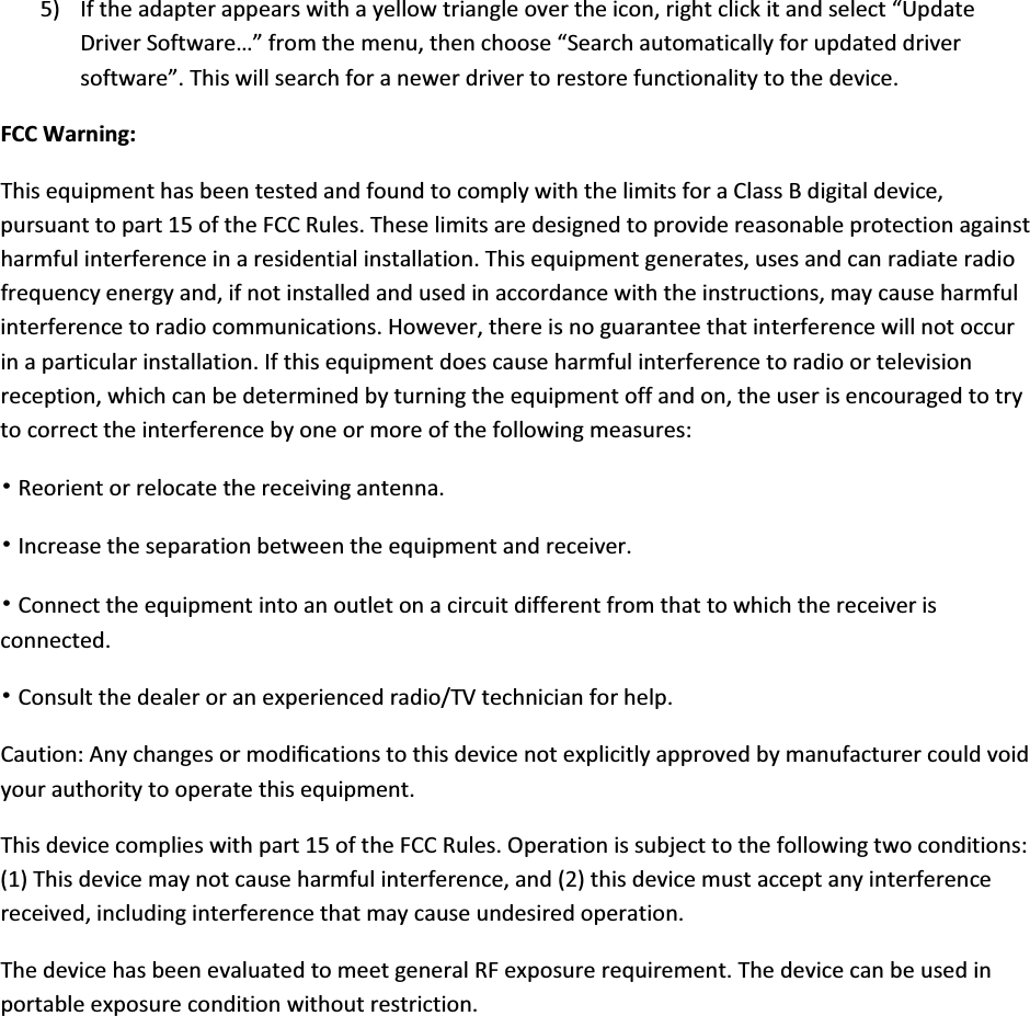 5) Iftheadapterappearswithayellowtriangleovertheicon,rightclickitandselect“UpdateDriverSoftware…”fromthemenu,thenchoose“Searchautomaticallyforupdateddriversoftware”.Thiswillsearchforanewerdrivertorestorefunctionalitytothedevice.FCCWarning:ThisequipmenthasbeentestedandfoundtocomplywiththelimitsforaClassBdigitaldevice,pursuanttopart15oftheFCCRules.Theselimitsaredesignedtoprovidereasonableprotectionagainstharmfulinterferenceinaresidentialinstallation.Thisequipmentgenerates,usesandcanradiateradiofrequencyenergyand,ifnotinstalledandusedinaccordancewiththeinstructions,maycauseharmfulinterferencetoradiocommunications.However,thereisnoguaranteethatinterferencewillnotoccurinaparticularinstallation.Ifthisequipmentdoescauseharmfulinterferencetoradioortelevisionreception,whichcanbedeterminedbyturningtheequipmentoffandon,theuserisencouragedtotrytocorrecttheinterferencebyoneormoreofthefollowingmeasures:噝Reorientorrelocatethereceivingantenna.噝Increasetheseparationbetweentheequipmentandreceiver.噝Connecttheequipmentintoanoutletonacircuitdifferentfromthattowhichthereceiverisconnected.噝Consultthedealeroranexperiencedradio/TVtechnicianforhelp.Caution:Anychangesormodiﬁcationstothisdevicenotexplicitlyapprovedbymanufacturercouldvoidyourauthoritytooperatethisequipment.Thisdevicecomplieswithpart15oftheFCCRules.Operationissubjecttothefollowingtwoconditions:(1)Thisdevicemaynotcauseharmfulinterference,and(2)thisdevicemustacceptanyinterferencereceived,includinginterferencethatmaycauseundesiredoperation.ThedevicehasbeenevaluatedtomeetgeneralRFexposurerequirement.Thedevicecanbeusedinportableexposureconditionwithoutrestriction.