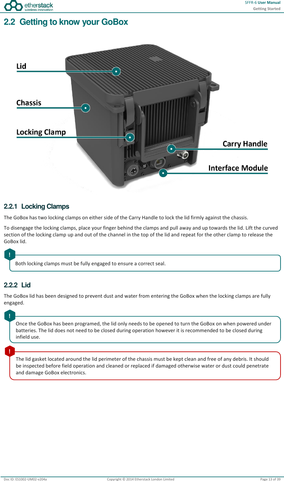  SFFR-6 User Manual Getting Started  Doc ID: ES1002-UM02-v204a Copyright © 2014 Etherstack London Limited Page 13 of 39   2.2  Getting to know your GoBox   2.2.1  Locking Clamps The GoBox has two locking clamps on either side of the Carry Handle to lock the lid firmly against the chassis. To disengage the locking clamps, place your finger behind the clamps and pull away and up towards the lid. Lift the curved section of the locking clamp up and out of the channel in the top of the lid and repeat for the other clamp to release the GoBox lid.  2.2.2  Lid The GoBox lid has been designed to prevent dust and water from entering the GoBox when the locking clamps are fully engaged.     Both locking clamps must be fully engaged to ensure a correct seal.   ! Once the GoBox has been programed, the lid only needs to be opened to turn the GoBox on when powered under batteries. The lid does not need to be closed during operation however it is recommended to be closed during infield use.  ! The lid gasket located around the lid perimeter of the chassis must be kept clean and free of any debris. It should be inspected before field operation and cleaned or replaced if damaged otherwise water or dust could penetrate and damage GoBox electronics.  ! 