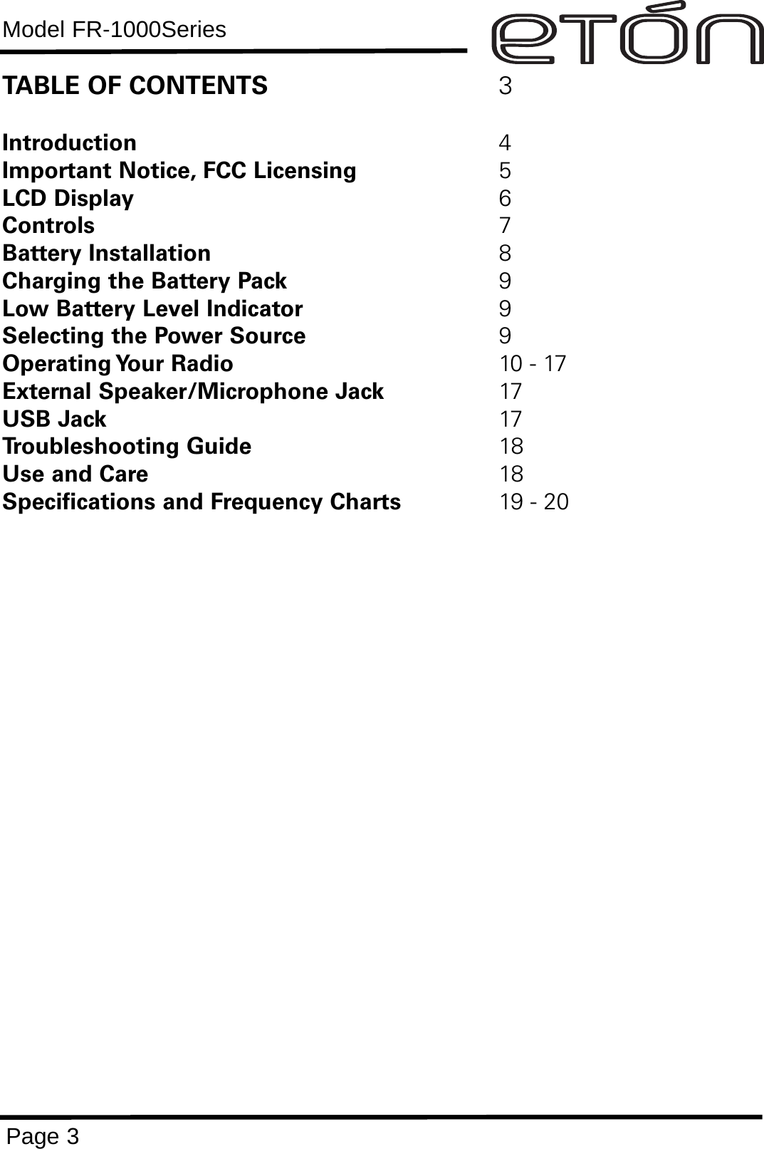 Model FR-1000SeriesPage 3TABLE OF CONTENTS 3Introduction 4Important Notice, FCC Licensing 5LCD Display 6Controls 7Battery Installation 8Charging the Battery Pack 9Low Battery Level Indicator 9Selecting the Power Source 9Operating Your  Radio 10 - 17External Speaker/Microphone Jack 17USB Jack 17Troubleshooting Guide 18Use and Care 18Specifications and Frequency Charts 19 - 20