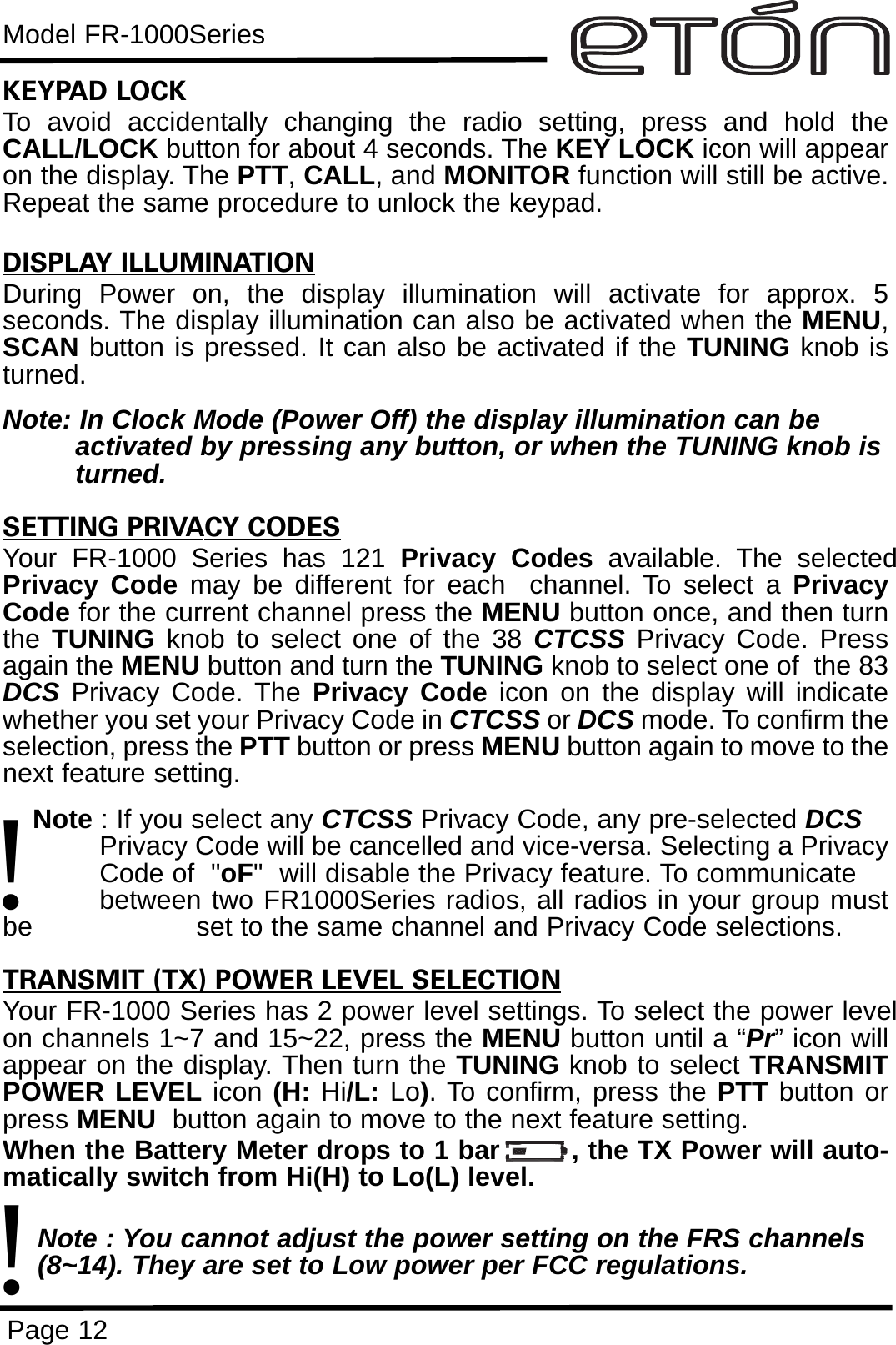 Model FR-1000SeriesPage 12KEYPAD LOCKTo avoid accidentally changing the radio setting, press and hold theCALL/LOCK button for about 4 seconds. The KEY LOCK icon will appearon the display. The PTT, CALL, and MONITOR function will still be active.Repeat the same procedure to unlock the keypad.DISPLAY ILLUMINATIONDuring Power on, the display illumination will activate for approx. 5seconds. The display illumination can also be activated when the MENU,SCAN button is pressed. It can also be activated if the TUNING knob isturned.Note: In Clock Mode (Power Off) the display illumination can beactivated by pressing any button, or when the TUNING knob isturned.SETTING PRIVACY CODESYour FR-1000 Series has 121 Privacy Codes available. The selectedPrivacy Code may be different for each  channel. To select a PrivacyCode for the current channel press the MENU button once, and then turnthe  TUNING knob to select one of the 38 CTCSS Privacy Code. Pressagain the MENU button and turn the TUNING knob to select one of  the 83DCS Privacy Code. The Privacy Code icon on the display will indicatewhether you set your Privacy Code in CTCSS or DCS mode. To confirm theselection, press the PTT button or press MENU button again to move to thenext feature setting.Note : If you select any CTCSS Privacy Code, any pre-selected DCSPrivacy Code will be cancelled and vice-versa. Selecting a PrivacyCode of  &quot;oF&quot;  will disable the Privacy feature. To communicate between two FR1000Series radios, all radios in your group mustbe  set to the same channel and Privacy Code selections.TRANSMIT (TX) POWER LEVEL SELECTIONYour FR-1000 Series has 2 power level settings. To select the power levelon channels 1~7 and 15~22, press the MENU button until a “Pr” icon willappear on the display. Then turn the TUNING knob to select TRANSMITPOWER LEVEL icon (H: Hi/L: Lo). To confirm, press the PTT button orpress MENU button again to move to the next feature setting. When the Battery Meter drops to 1 bar        , the TX Power will auto-matically switch from Hi(H) to Lo(L) level.Note : You cannot adjust the power setting on the FRS channels (8~14). They are set to Low power per FCC regulations.!!