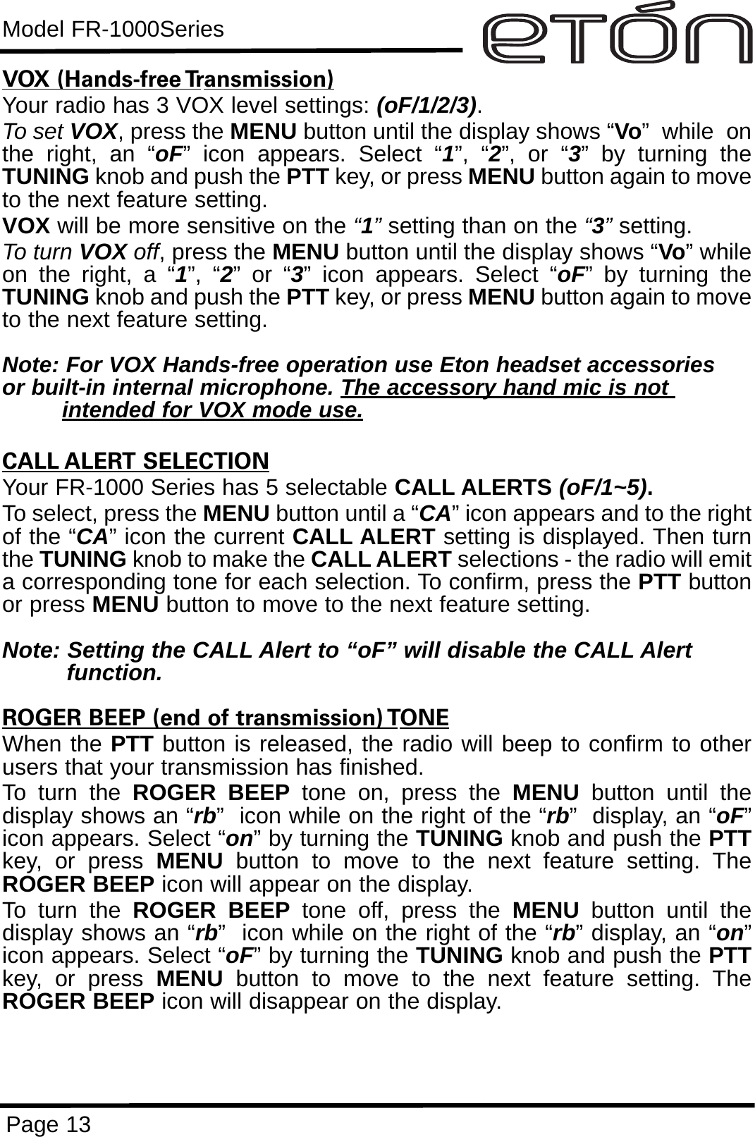 Model FR-1000SeriesPage 13VOX (Hands-free Transmission)Your radio has 3 VOX level settings: (oF/1/2/3).To set VOX, press the MENU button until the display shows “Vo”  while  onthe right, an “oF” icon appears. Select “1”, “2”, or “3” by turning theTUNING knob and push the PTT key, or press MENU button again to moveto the next feature setting.VOX will be more sensitive on the “1”setting than on the “3”setting.To turn VOX off, press the MENU button until the display shows “Vo” whileon the right, a “1”, “2” or “3” icon appears. Select “oF” by turning theTUNING knob and push the PTT key, or press MENU button again to moveto the next feature setting.Note: For VOX Hands-free operation use Eton headset accessories or built-in internal microphone. The accessory hand mic is not intended for VOX mode use.CALL ALERT SELECTIONYour FR-1000 Series has 5 selectable CALL ALERTS (oF/1~5).To select, press the MENU button until a “CA” icon appears and to the rightof the “CA” icon the current CALL ALERT setting is displayed. Then turnthe TUNING knob to make the CALL ALERT selections - the radio will emita corresponding tone for each selection. To confirm, press the PTT buttonor press MENU button to move to the next feature setting.Note: Setting the CALL Alert to “oF” will disable the CALL Alert function.ROGER BEEP (end of transmission) TONEWhen the PTT button is released, the radio will beep to confirm to otherusers that your transmission has finished. To turn the ROGER BEEP tone on, press the MENU button until thedisplay shows an “rb”  icon while on the right of the “rb”  display, an “oF”icon appears. Select “on” by turning the TUNING knob and push the PTTkey, or press MENU button to move to the next feature setting. TheROGER BEEP icon will appear on the display.To turn the ROGER BEEP tone off, press the MENU button until thedisplay shows an “rb”  icon while on the right of the “rb” display, an “on”icon appears. Select “oF” by turning the TUNING knob and push the PTTkey, or press MENU button to move to the next feature setting. TheROGER BEEP icon will disappear on the display.