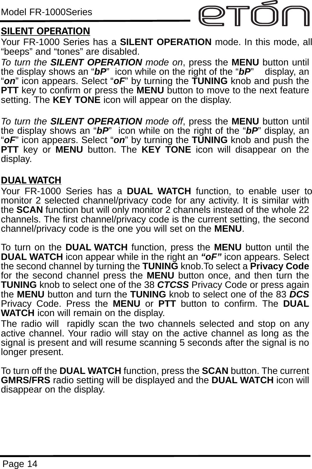 Model FR-1000SeriesPage 14SILENT OPERATIONYour FR-1000 Series has a SILENT OPERATION mode. In this mode, all“beeps” and “tones” are disabled. To turn the SILENT OPERATION mode on, press the MENU button untilthe display shows an “bP”  icon while on the right of the “bP”    display, an“on” icon appears. Select “oF” by turning the TUNING knob and push thePTT key to confirm or press the MENU button to move to the next featuresetting. The KEY TONE icon will appear on the display.To turn the SILENT OPERATION mode off, press the MENU button untilthe display shows an “bP”  icon while on the right of the “bP” display, an“oF” icon appears. Select “on” by turning the TUNING knob and push thePTT key or MENU button. The KEY TONE icon will disappear on thedisplay.DUAL WATCHYour FR-1000 Series has a DUAL WATCH function, to enable user tomonitor 2 selected channel/privacy code for any activity. It is similar withthe SCAN function but will only monitor 2 channels instead of the whole 22channels. The first channel/privacy code is the current setting, the secondchannel/privacy code is the one you will set on the MENU.To turn on the DUAL WATCH function, press the MENU button until theDUAL WATCH icon appear while in the right an “oF” icon appears. Selectthe second channel by turning the TUNING knob.To select a Privacy Codefor the second channel press the MENU button once, and then turn theTUNING knob to select one of the 38 CTCSS Privacy Code or press againthe MENU button and turn the TUNING knob to select one of the 83 DCSPrivacy Code. Press the MENU or  PTT button to confirm. The DUALWATCH icon will remain on the display. The radio will  rapidly scan the two channels selected and stop on anyactive channel. Your radio will stay on the active channel as long as thesignal is present and will resume scanning 5 seconds after the signal is nolonger present.To turn off the DUAL WATCH function, press the SCAN button. The currentGMRS/FRS radio setting will be displayed and the DUAL WATCH icon willdisappear on the display. 