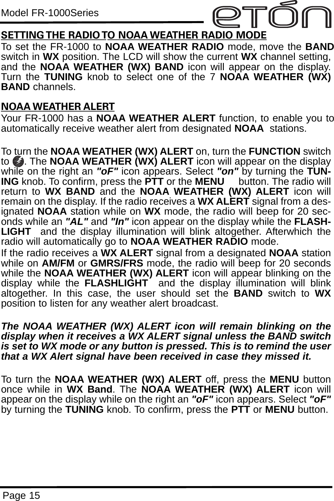 Model FR-1000SeriesPage 15SETTING THE RADIO TO NOAA WEATHER RADIO MODETo set the FR-1000 to NOAA WEATHER RADIO mode, move the BANDswitch in WX position. The LCD will show the current WX channel setting,and the NOAA WEATHER (WX) BAND icon will appear on the display.Turn the TUNING knob to select one of the 7 NOAA WEATHER (WX)BAND channels. NOAA WEATHER ALERTYour FR-1000 has a NOAA WEATHER ALERT function, to enable you toautomatically receive weather alert from designated NOAA stations. To turn the NOAA WEATHER (WX) ALERT on, turn the FUNCTION switchto . The NOAA WEATHER (WX) ALERT icon will appear on the displaywhile on the right an &quot;oF&quot; icon appears. Select &quot;on&quot; by turning the TUN-ING knob. To confirm, press the PTT or the MENU button. The radio willreturn to WX BAND and the NOAA WEATHER (WX) ALERT icon willremain on the display. If the radio receives a WX ALERT signal from a des-ignated NOAA station while on WX mode, the radio will beep for 20 sec-onds while an &quot;AL&quot; and &quot;In&quot; icon appear on the display while the FLASH-LIGHT and the display illumination will blink altogether. Afterwhich theradio will automatically go to NOAA WEATHER RADIO mode.If the radio receives a WX ALERT signal from a designated NOAA stationwhile on AM/FM or GMRS/FRS mode, the radio will beep for 20 secondswhile the NOAA WEATHER (WX) ALERT icon will appear blinking on thedisplay while the FLASHLIGHT and the display illumination will blinkaltogether. In this case, the user should set the BAND  switch to WXposition to listen for any weather alert broadcast.The NOAA WEATHER (WX) ALERT icon will remain blinking on thedisplay when it receives a WX ALERT signal unless the BAND switchis set to WX mode or any button is pressed. This is to remind the userthat a WX Alert signal have been received in case they missed it.To turn the NOAA WEATHER (WX) ALERT off, press the MENU buttononce while in WX Band. The NOAA WEATHER (WX) ALERT icon willappear on the display while on the right an &quot;oF&quot; icon appears. Select &quot;oF&quot;by turning the TUNING knob. To confirm, press the PTT or MENU button.