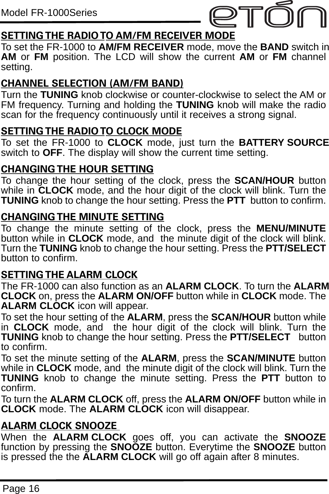 Model FR-1000SeriesPage 16SETTING THE RADIO TO AM/FM RECEIVER MODETo set the FR-1000 to AM/FM RECEIVER mode, move the BAND switch inAM or  FM position. The LCD will show the current AM or  FM channelsetting.CHANNEL SELECTION (AM/FM BAND)Turn the TUNING knob clockwise or counter-clockwise to select the AM orFM frequency. Turning and holding the TUNING knob will make the radioscan for the frequency continuously until it receives a strong signal. SETTING THE RADIO TO CLOCK MODETo set the FR-1000 to CLOCK mode, just turn the BATTERY SOURCEswitch to OFF. The display will show the current time setting.CHANGING THE HOUR SETTINGTo change the hour setting of the clock, press the SCAN/HOUR  buttonwhile in CLOCK mode, and the hour digit of the clock will blink. Turn theTUNING knob to change the hour setting. Press the PTT button to confirm.CHANGING THE MINUTE SETTINGTo change the minute setting of the clock, press the MENU/MINUTEbutton while in CLOCK mode, and  the minute digit of the clock will blink.Turn the TUNING knob to change the hour setting. Press the PTT/SELECTbutton to confirm.SETTING THE ALARM CLOCKThe FR-1000 can also function as an ALARM CLOCK. To turn the ALARMCLOCK on, press the ALARM ON/OFF button while in CLOCK mode. TheALARM CLOCK icon will appear. To set the hour setting of the ALARM, press the SCAN/HOUR button whilein  CLOCK mode, and  the hour digit of the clock will blink. Turn theTUNING knob to change the hour setting. Press the PTT/SELECT buttonto confirm.To set the minute setting of the ALARM, press the SCAN/MINUTE buttonwhile in CLOCK mode, and  the minute digit of the clock will blink. Turn theTUNING knob to change the minute setting. Press the PTT  button toconfirm.To turn the ALARM CLOCK off, press the ALARM ON/OFF button while inCLOCK mode. The ALARM CLOCK icon will disappear.ALARM CLOCK SNOOZE When the ALARM CLOCK  goes off, you can activate the SNOOZEfunction by pressing the SNOOZE button. Everytime the SNOOZE buttonis pressed the the ALARM CLOCK will go off again after 8 minutes.