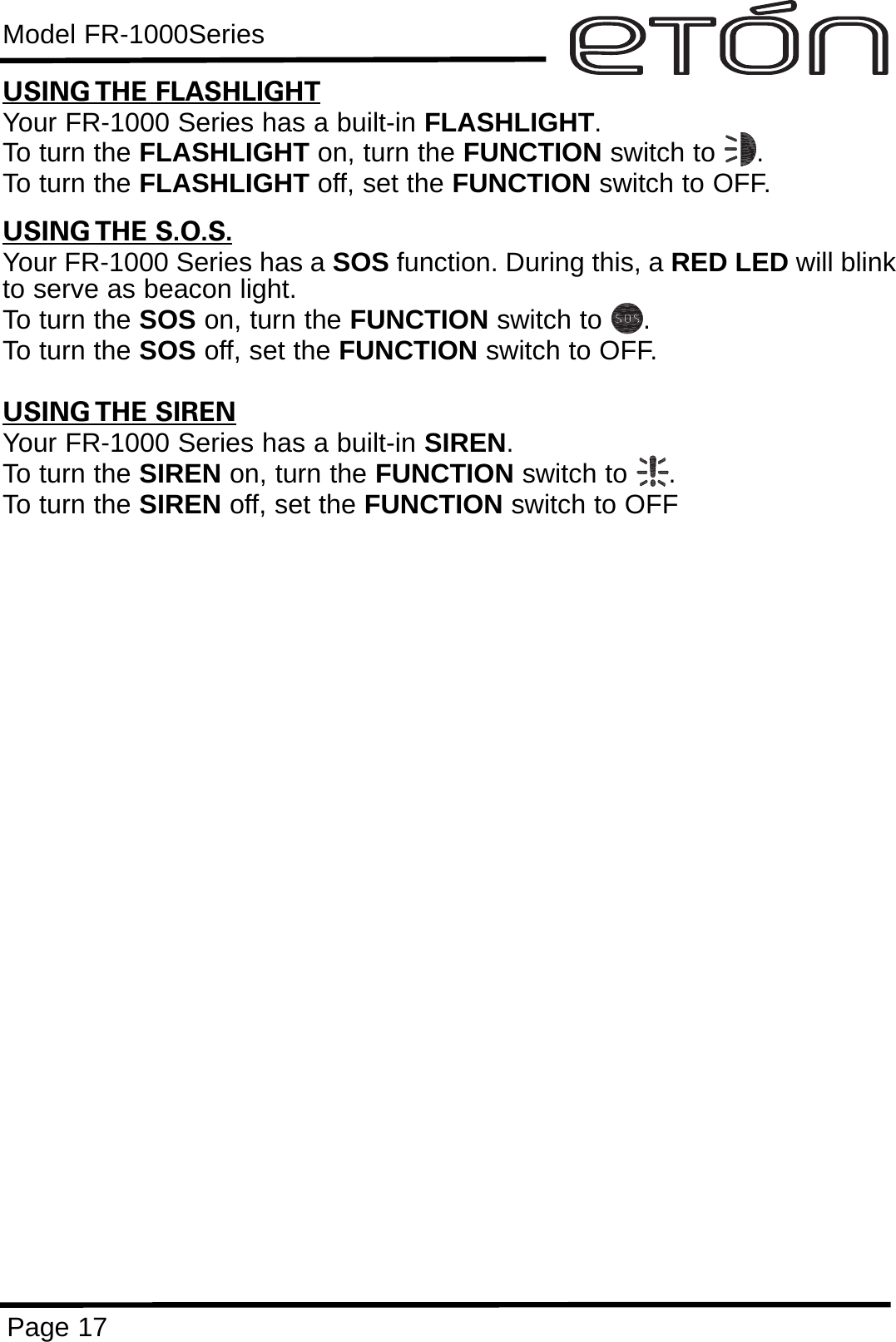 Model FR-1000SeriesPage 17USING THE FLASHLIGHTYour FR-1000 Series has a built-in FLASHLIGHT.To turn the FLASHLIGHT on, turn the FUNCTION switch to     .To turn the FLASHLIGHT off, set the FUNCTION switch to OFF.USING THE S.O.S.Your FR-1000 Series has a SOS function. During this, a RED LED will blinkto serve as beacon light.To turn the SOS on, turn the FUNCTION switch to     .To turn the SOS off, set the FUNCTION switch to OFF.USING THE SIRENYour FR-1000 Series has a built-in SIREN.To turn the SIREN on, turn the FUNCTION switch to     .To turn the SIREN off, set the FUNCTION switch to OFF