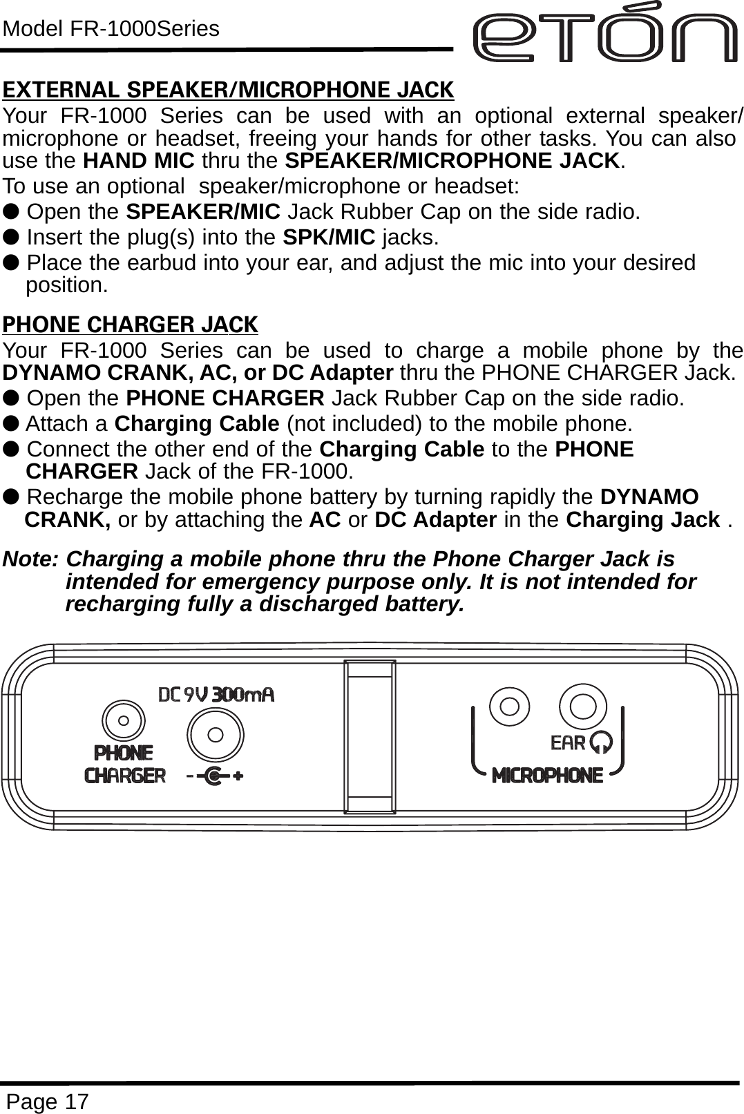 Model FR-1000SeriesPage 17EXTERNAL SPEAKER/MICROPHONE JACKYour FR-1000 Series can be used with an optional external speaker/microphone or headset, freeing your hands for other tasks. You can alsouse the HAND MIC thru the SPEAKER/MICROPHONE JACK. To use an optional  speaker/microphone or headset:lOpen the SPEAKER/MIC Jack Rubber Cap on the side radio.lInsert the plug(s) into the SPK/MIC jacks.lPlace the earbud into your ear, and adjust the mic into your desired    position.PHONE CHARGER JACKYour FR-1000 Series can be used to charge a mobile phone by theDYNAMO CRANK, AC, or DC Adapter thru the PHONE CHARGER Jack.  lOpen the PHONE CHARGER Jack Rubber Cap on the side radio.lAttach a Charging Cable (not included) to the mobile phone.lConnect the other end of the Charging Cable to the PHONECHARGER Jack of the FR-1000.lRecharge the mobile phone battery by turning rapidly the DYNAMO CRANK, or by attaching the AC or DC Adapter in the Charging Jack .Note: Charging a mobile phone thru the Phone Charger Jack is intended for emergency purpose only. It is not intended for recharging fully a discharged battery.