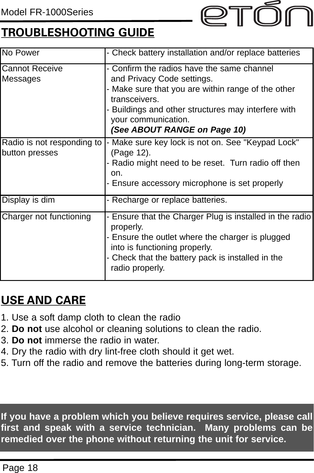 Model FR-1000SeriesPage 18No Power - Check battery installation and/or replace batteriesCannot ReceiveMessages - Confirm the radios have the same channel      and Privacy Code settings.- Make sure that you are within range of the other transceivers.- Buildings and other structures may interfere with your communication. (See ABOUT RANGE on Page 10)Radio is not responding tobutton presses - Make sure key lock is not on. See &quot;Keypad Lock&quot; (Page 12).- Radio might need to be reset.  Turn radio off then on.- Ensure accessory microphone is set properlyDisplay is dim - Recharge or replace batteries.Charger not functioning - Ensure that the Charger Plug is installed in the radioproperly. - Ensure the outlet where the charger is plugged into is functioning properly.- Check that the battery pack is installed in the radio properly.USE AND CARE1. Use a soft damp cloth to clean the radio2. Do not use alcohol or cleaning solutions to clean the radio.3. Do not immerse the radio in water.4. Dry the radio with dry lint-free cloth should it get wet.5. Turn off the radio and remove the batteries during long-term storage.If you have a problem which you believe requires service, please callfirst and speak with a service technician.  Many problems can beremedied over the phone without returning the unit for service.TROUBLESHOOTING GUIDE