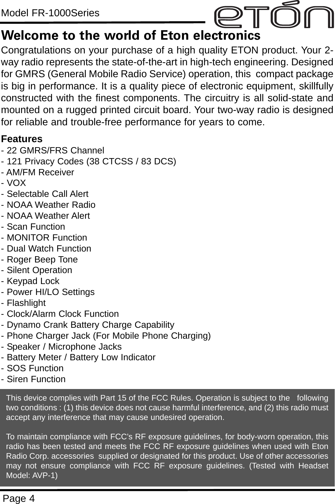 Model FR-1000SeriesPage 4Welcome to the world of Eton electronicsCongratulations on your purchase of a high quality ETON product. Your 2-way radio represents the state-of-the-art in high-tech engineering. Designedfor GMRS (General Mobile Radio Service) operation, this  compact packageis big in performance. It is a quality piece of electronic equipment, skillfullyconstructed with the finest components. The circuitry is all solid-state andmounted on a rugged printed circuit board. Your two-way radio is designedfor reliable and trouble-free performance for years to come.Features- 22 GMRS/FRS Channel - 121 Privacy Codes (38 CTCSS / 83 DCS)- AM/FM Receiver- VOX- Selectable Call Alert - NOAA Weather Radio- NOAA Weather Alert- Scan Function- MONITOR Function- Dual Watch Function- Roger Beep Tone- Silent Operation- Keypad Lock- Power HI/LO Settings- Flashlight- Clock/Alarm Clock Function- Dynamo Crank Battery Charge Capability- Phone Charger Jack (For Mobile Phone Charging)- Speaker / Microphone Jacks- Battery Meter / Battery Low Indicator- SOS Function- Siren FunctionThis device complies with Part 15 of the FCC Rules. Operation is subject to the   followingtwo conditions : (1) this device does not cause harmful interference, and (2) this radio mustaccept any interference that may cause undesired operation.To maintain compliance with FCC’s RF exposure guidelines, for body-worn operation, thisradio has been tested and meets the FCC RF exposure guidelines when used with EtonRadio Corp. accessories  supplied or designated for this product. Use of other accessoriesmay not ensure compliance with FCC RF exposure guidelines. (Tested with HeadsetModel: AVP-1)