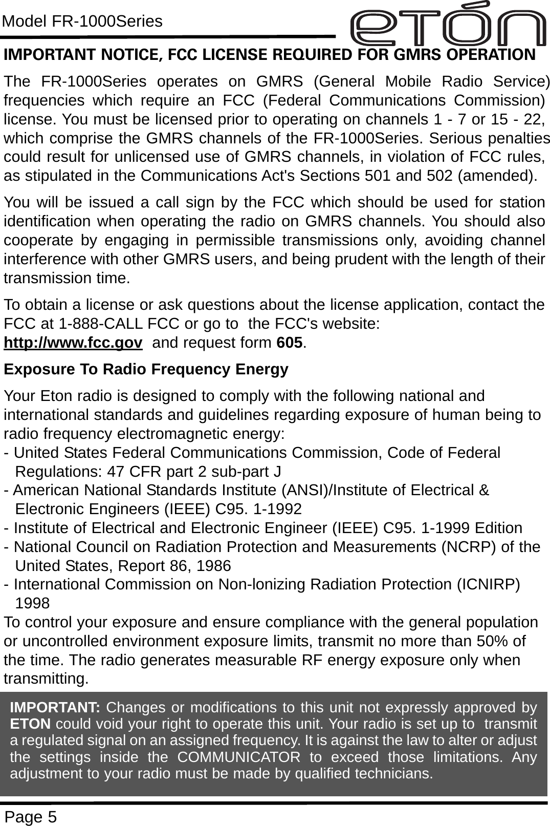 Model FR-1000SeriesPage 5IMPORTANT NOTICE, FCC LICENSE REQUIRED FOR GMRS OPERATIONThe FR-1000Series operates on GMRS (General Mobile Radio Service)frequencies which require an FCC (Federal Communications Commission)license. You must be licensed prior to operating on channels 1 - 7 or 15 - 22,which comprise the GMRS channels of the FR-1000Series. Serious penaltiescould result for unlicensed use of GMRS channels, in violation of FCC rules,as stipulated in the Communications Act&apos;s Sections 501 and 502 (amended).You will be issued a call sign by the FCC which should be used for stationidentification when operating the radio on GMRS channels. You should alsocooperate by engaging in permissible transmissions only, avoiding channelinterference with other GMRS users, and being prudent with the length of theirtransmission time.To obtain a license or ask questions about the license application, contact theFCC at 1-888-CALL FCC or go to  the FCC&apos;s website:  http://www.fcc.gov and request form 605.Exposure To Radio Frequency EnergyYour Eton radio is designed to comply with the following national and international standards and guidelines regarding exposure of human being toradio frequency electromagnetic energy:- United States Federal Communications Commission, Code of Federal Regulations: 47 CFR part 2 sub-part J- American National Standards Institute (ANSI)/Institute of Electrical &amp; Electronic Engineers (IEEE) C95. 1-1992- Institute of Electrical and Electronic Engineer (IEEE) C95. 1-1999 Edition- National Council on Radiation Protection and Measurements (NCRP) of theUnited States, Report 86, 1986- International Commission on Non-lonizing Radiation Protection (ICNIRP) 1998To control your exposure and ensure compliance with the general populationor uncontrolled environment exposure limits, transmit no more than 50% ofthe time. The radio generates measurable RF energy exposure only whentransmitting.IMPORTANT: Changes or modifications to this unit not expressly approved byETON could void your right to operate this unit. Your radio is set up to  transmita regulated signal on an assigned frequency. It is against the law to alter or adjustthe settings inside the COMMUNICATOR to exceed those limitations. Anyadjustment to your radio must be made by qualified technicians.