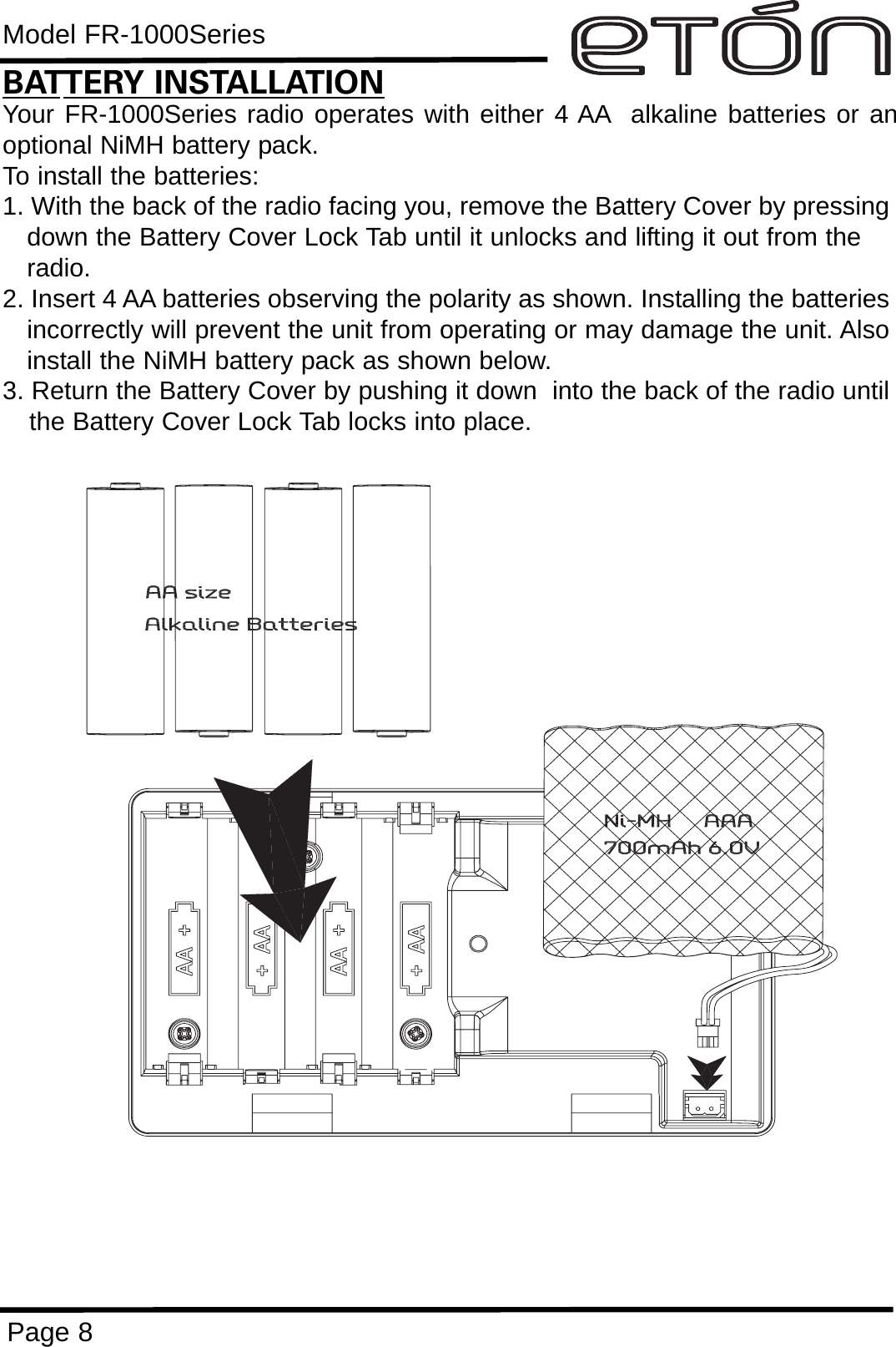 Model FR-1000SeriesPage 8BATTERY INSTALLATIONYour FR-1000Series radio operates with either 4 AA alkaline batteries or anoptional NiMH battery pack.  To install the batteries:1. With the back of the radio facing you, remove the Battery Cover by pressingdown the Battery Cover Lock Tab until it unlocks and lifting it out from the radio.2. Insert 4 AA batteries observing the polarity as shown. Installing the batteriesincorrectly will prevent the unit from operating or may damage the unit. Alsoinstall the NiMH battery pack as shown below.3. Return the Battery Cover by pushing it down  into the back of the radio untilthe Battery Cover Lock Tab locks into place. 