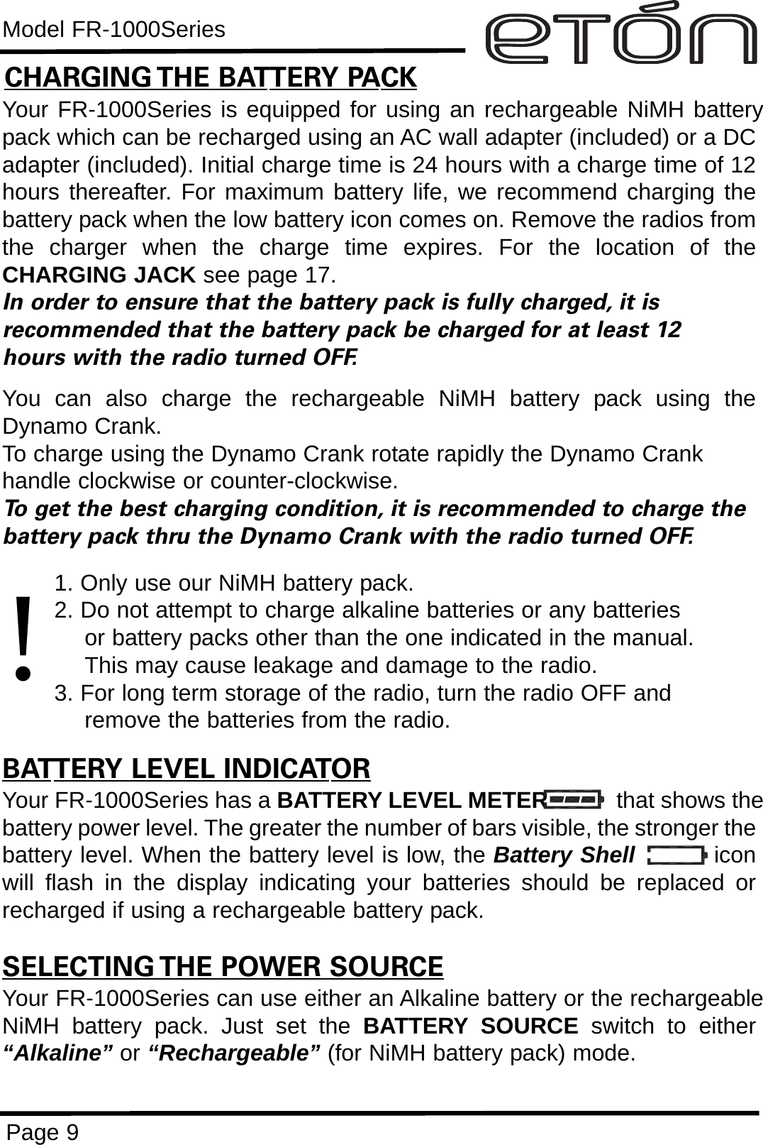 Model FR-1000SeriesPage 9CHARGING THE BATTERY PACKYour FR-1000Series is equipped for using an rechargeable NiMH batterypack which can be recharged using an AC wall adapter (included) or a DCadapter (included). Initial charge time is 24 hours with a charge time of 12hours thereafter. For maximum battery life, we recommend charging thebattery pack when the low battery icon comes on. Remove the radios fromthe charger when the charge time expires. For the location of theCHARGING JACK see page 17.In order to ensure that the battery pack is fully charged, it is  recommended that the battery pack be charged for at least 12 hours with the radio turned OFF.You can also charge the rechargeable NiMH battery pack using theDynamo Crank.To charge using the Dynamo Crank rotate rapidly the Dynamo Crankhandle clockwise or counter-clockwise. To get the best charging condition, it is recommended to charge thebattery pack thru the Dynamo Crank with the radio turned OFF.1. Only use our NiMH battery pack.2. Do not attempt to charge alkaline batteries or any batteries or battery packs other than the one indicated in the manual. This may cause leakage and damage to the radio.3. For long term storage of the radio, turn the radio OFF and remove the batteries from the radio.BATTERY LEVEL INDICATORYour FR-1000Series has a BATTERY LEVEL METER that shows thebattery power level. The greater the number of bars visible, the stronger thebattery level. When the battery level is low, the Battery Shell iconwill flash in the display indicating your batteries should be replaced orrecharged if using a rechargeable battery pack.SELECTING THE POWER SOURCEYour FR-1000Series can use either an Alkaline battery or the rechargeableNiMH battery pack. Just set the BATTERY SOURCE switch to either“Alkaline” or “Rechargeable” (for NiMH battery pack) mode.!