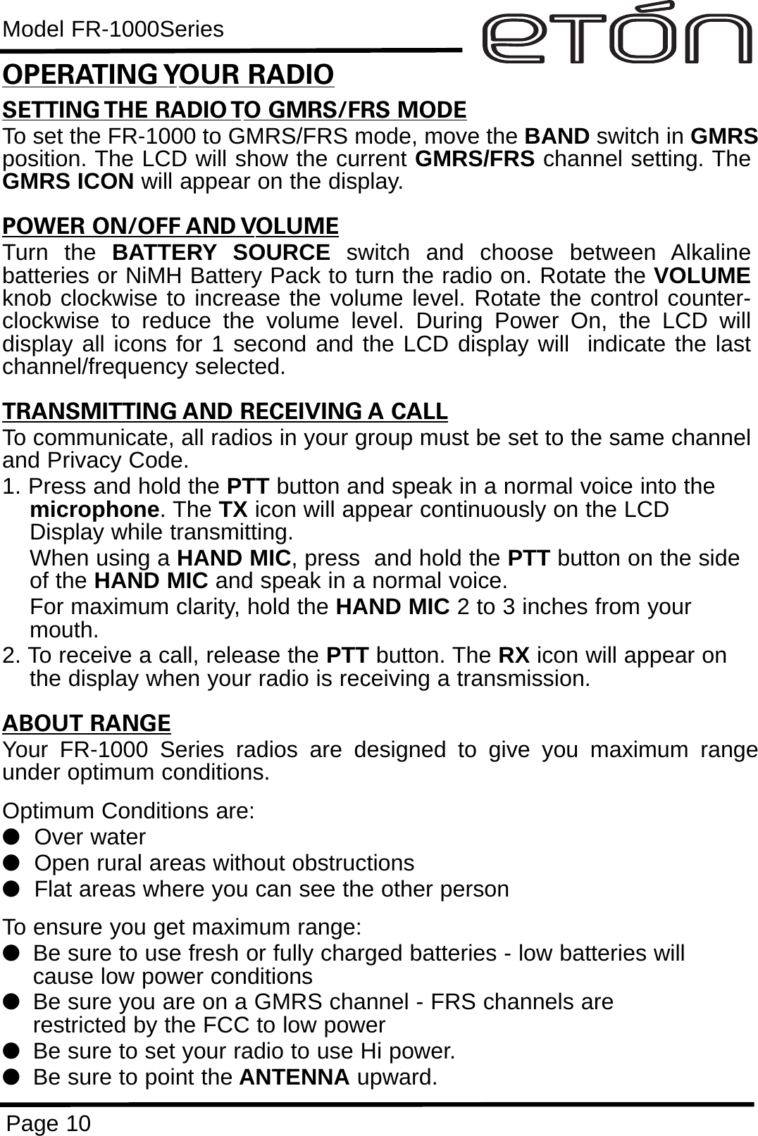 Model FR-1000SeriesPage 10SETTING THE RADIO TO GMRS/FRS MODETo set the FR-1000 to GMRS/FRS mode, move the BAND switch in GMRSposition. The LCD will show the current GMRS/FRS channel setting. TheGMRS ICON will appear on the display.POWER ON/OFF AND VOLUMETurn the BATTERY SOURCE switch and choose between Alkalinebatteries or NiMH Battery Pack to turn the radio on. Rotate the VOLUMEknob clockwise to increase the volume level. Rotate the control counter-clockwise to reduce the volume level. During Power On, the LCD willdisplay all icons for 1 second and the LCD display will  indicate the lastchannel/frequency selected.TRANSMITTING AND RECEIVING A CALLTo communicate, all radios in your group must be set to the same channeland Privacy Code.1. Press and hold the PTT button and speak in a normal voice into the microphone. The TX icon will appear continuously on the LCD Display while transmitting.When using a HAND MIC, press  and hold the PTT button on the side of the HAND MIC and speak in a normal voice.For maximum clarity, hold the HAND MIC 2 to 3 inches from your mouth.2. To receive a call, release the PTT button. The RX icon will appear on the display when your radio is receiving a transmission.ABOUT RANGEYour FR-1000 Series radios are designed to give you maximum rangeunder optimum conditions.Optimum Conditions are:  lOver waterlOpen rural areas without obstructionslFlat areas where you can see the other personTo ensure you get maximum range:lBe sure to use fresh or fully charged batteries - low batteries will cause low power conditionslBe sure you are on a GMRS channel - FRS channels are         restricted by the FCC to low powerlBe sure to set your radio to use Hi power.lBe sure to point the ANTENNA upward.OPERATING YOUR RADIO