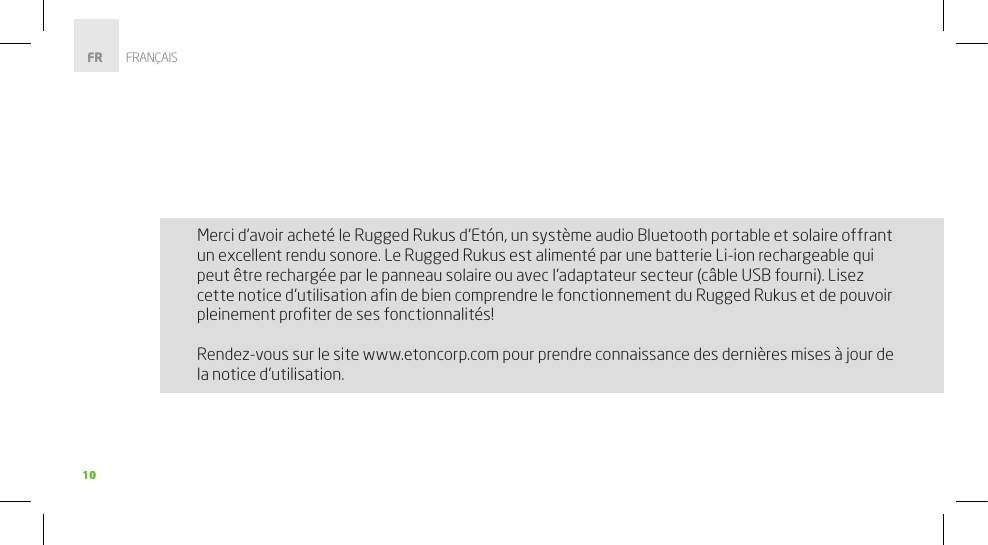 1010Merci d’avoir acheté le Rugged Rukus d’Etón, un système audio Bluetooth portable et solaire offrant un excellent rendu sonore. Le Rugged Rukus est alimenté par une batterie Li-ion rechargeable qui peut être rechargée par le panneau solaire ou avec l’adaptateur secteur (câble USB fourni). Lisez cette notice d’utilisation aﬁn de bien comprendre le fonctionnement du Rugged Rukus et de pouvoir pleinement proﬁter de ses fonctionnalités!Rendez-vous sur le site www.etoncorp.com pour prendre connaissance des dernières mises à jour de la notice d’utilisation.FR        FRANÇAIS