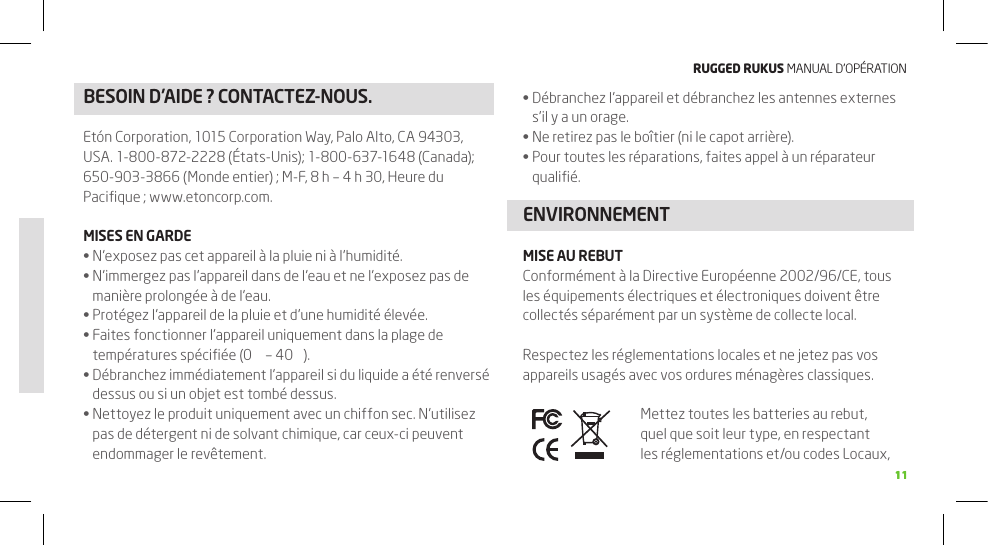 RuggEd Rukus MANUAL D’OPÉRATION1111BESOIN D’AIDE ? CONTACTEZ-NOUS. Débranchez l’appareil et débranchez les antennes externes •s’il y a un orage.Ne retirez pas le boîtier (ni le capot arrière).•Pour toutes les réparations, faites appel à un réparateur •qualiﬁé.ENVIRONNEMENTMISE AU REBUTConformément à la Directive Européenne 2002/96/CE, tous les équipements électriques et électroniques doivent être collectés séparément par un système de collecte local.Respectez les réglementations locales et ne jetez pas vos appareils usagés avec vos ordures ménagères classiques.Mettez toutes les batteries au rebut, quel que soit leur type, en respectant les réglementations et/ou codes Locaux, Etón Corporation, 1015 Corporation Way, Palo Alto, CA 94303, USA. 1-800-872-2228 (États-Unis); 1-800-637-1648 (Canada); 650-903-3866 (Monde entier) ; M-F, 8 h – 4 h 30, Heure du Paciﬁque ; www.etoncorp.com.MISES EN GARDEN’exposez pas cet appareil à la pluie ni à l’humidité. •N’immergez pas l’appareil dans de l’eau et ne l’exposez pas de •manière prolongée à de l’eau.Protégez l’appareil de la pluie et d’une humidité élevée.•Faites fonctionner l’appareil uniquement dans la plage de •températures spéciﬁée (0  – 40 ).Débranchez immédiatement l’appareil si du liquide a été renversé •dessus ou si un objet est tombé dessus.Nettoyez le produit uniquement avec un chiffon sec. N’utilisez •pas de détergent ni de solvant chimique, car ceux-ci peuvent endommager le revêtement.