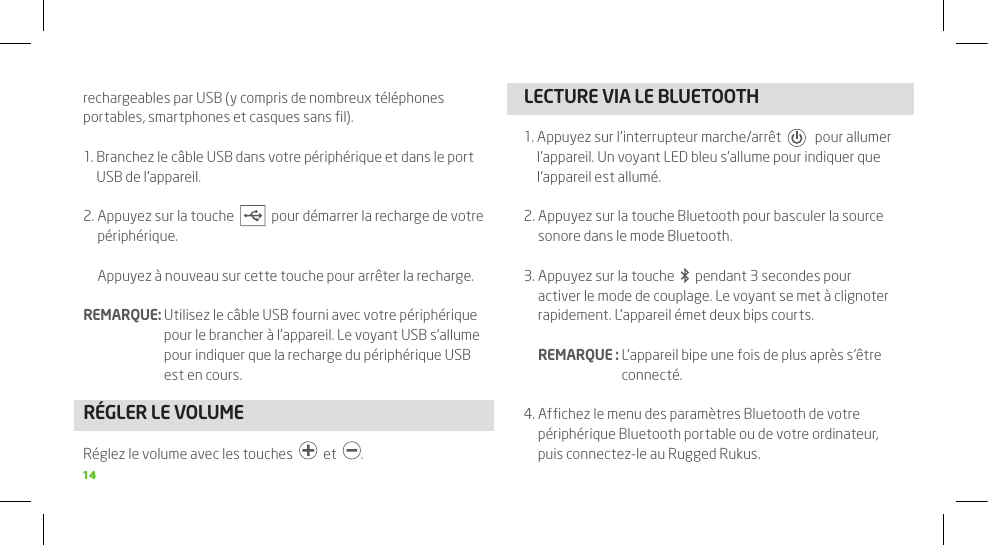 1414rechargeables par USB (y compris de nombreux téléphones portables, smartphones et casques sans ﬁl).1.  Branchez le câble USB dans votre périphérique et dans le port USB de l’appareil.2.  Appuyez sur la touche     pour démarrer la recharge de votre périphérique.  Appuyez à nouveau sur cette touche pour arrêter la recharge.REMARQUE:  Utilisez le câble USB fourni avec votre périphérique pour le brancher à l’appareil. Le voyant USB s’allume pour indiquer que la recharge du périphérique USB est en cours. RÉGLER LE VOLUMERéglez le volume avec les touches     et   .LECTURE VIA LE BLUETOOTH1.  Appuyez sur l’interrupteur marche/arrêt      pour allumer l’appareil. Un voyant LED bleu s’allume pour indiquer que l’appareil est allumé.2.  Appuyez sur la touche Bluetooth pour basculer la source sonore dans le mode Bluetooth. 3.  Appuyez sur la touche     pendant 3 secondes pour activer le mode de couplage. Le voyant se met à clignoter rapidement. L’appareil émet deux bips courts.  REMARQUE :  L’appareil bipe une fois de plus après s’être connecté.4.  Afﬁchez le menu des paramètres Bluetooth de votre périphérique Bluetooth portable ou de votre ordinateur, puis connectez-le au Rugged Rukus.