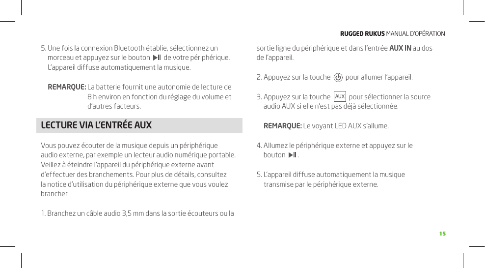 RuggEd Rukus MANUAL D’OPÉRATION15155.  Une fois la connexion Bluetooth établie, sélectionnez un morceau et appuyez sur le bouton     de votre périphérique. L’appareil diffuse automatiquement la musique.  REMARQUE:  La batterie fournit une autonomie de lecture de 8 h environ en fonction du réglage du volume et d’autres facteurs.LECTURE VIA L’ENTRÉE AUXVous pouvez écouter de la musique depuis un périphérique audio externe, par exemple un lecteur audio numérique portable. Veillez à éteindre l’appareil du périphérique externe avant d’effectuer des branchements. Pour plus de détails, consultez la notice d’utilisation du périphérique externe que vous voulez brancher.1. Branchez un câble audio 3,5 mm dans la sortie écouteurs ou la sortie ligne du périphérique et dans l’entrée AUX IN au dos de l’appareil.2. Appuyez sur la touche     pour allumer l’appareil. 3.  Appuyez sur la touche     pour sélectionner la source audio AUX si elle n’est pas déjà sélectionnée.  REMARQUE: Le voyant LED AUX s’allume.4.  Allumez le périphérique externe et appuyez sur le bouton    .5.  L’appareil diffuse automatiquement la musique transmise par le périphérique externe.