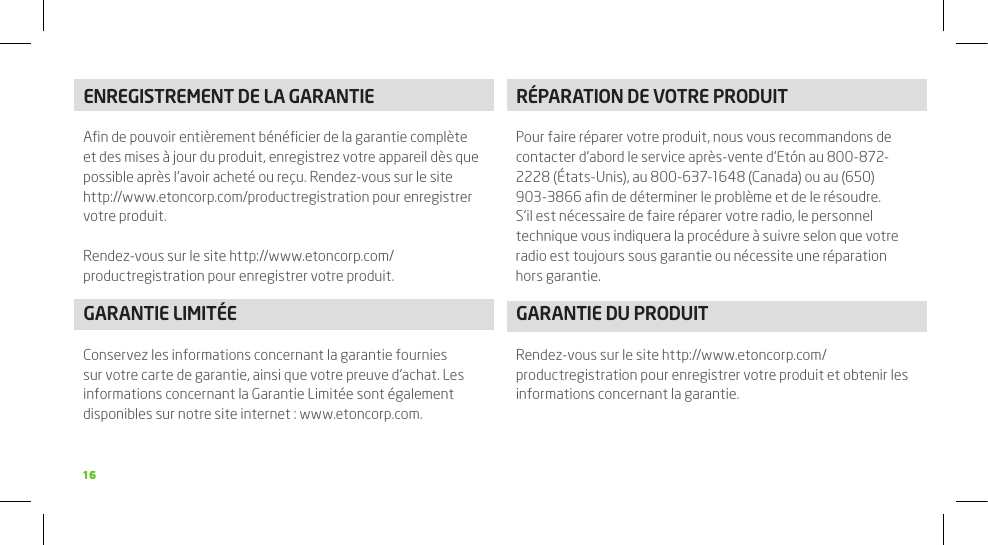 1616ENREGISTREMENT DE LA GARANTIEAﬁn de pouvoir entièrement bénéﬁcier de la garantie complète et des mises à jour du produit, enregistrez votre appareil dès que possible après l’avoir acheté ou reçu. Rendez-vous sur le site http://www.etoncorp.com/productregistration pour enregistrer votre produit.Rendez-vous sur le site http://www.etoncorp.com/productregistration pour enregistrer votre produit.GARANTIE LIMITÉEConservez les informations concernant la garantie fournies sur votre carte de garantie, ainsi que votre preuve d’achat. Les informations concernant la Garantie Limitée sont également disponibles sur notre site internet : www.etoncorp.com.RÉPARATION DE VOTRE PRODUITPour faire réparer votre produit, nous vous recommandons de contacter d’abord le service après-vente d’Etón au 800-872-2228 (États-Unis), au 800-637-1648 (Canada) ou au (650) 903-3866 aﬁn de déterminer le problème et de le résoudre. S’il est nécessaire de faire réparer votre radio, le personnel technique vous indiquera la procédure à suivre selon que votre radio est toujours sous garantie ou nécessite une réparation hors garantie.GARANTIE DU PRODUITRendez-vous sur le site http://www.etoncorp.com/productregistration pour enregistrer votre produit et obtenir les informations concernant la garantie.