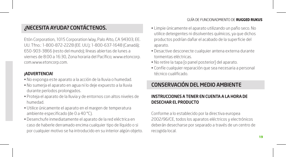 GUÍA DE FUNCIONADMIENTO DE RuggEd Rukus1919¿NECESITA AyUDA? CONTÁCTENOS. Limpie únicamente el aparato utilizando un paño seco. No •utilice detergentes ni disolventes químicos, ya que dichos productos podrían dañar el acabado de la superﬁcie del aparato.Desactive desconecte cualquier antena externa durante •tormentas eléctricas.No retire la tapa [o panel posterior] del aparato.•Confíe cualquier reparación que sea necesaria a personal •técnico cualiﬁcado.CONSERVACIÓN DEL MEDIO AMBIENTEINSTRUCCIONES A TENER EN CUENTA A LA HORA DE DESECHAR EL PRODUCTOConforme a lo establecido por la directiva europea 2002/96/CE, todos los aparatos eléctricos y electrónicos deberán desecharse por separado a través de un centro de recogida local.Etón Corporation, 1015 Corporation Way, Palo Alto, CA 94303, EE. UU. Tfno.: 1-800-872-2228 (EE. UU.); 1-800-637-1648 (Canadá); 650-903-3866 (resto del mundo); líneas abiertas de lunes a viernes de 8:00 a 16:30, Zona horaria del Pacíﬁco; www.etoncorp.com.www.etoncorp.com.¡ADVERTENCIA!No exponga este aparato a la acción de la lluvia o humedad.•No sumerja el aparato en agua ni lo deje expuesto a la lluvia •durante períodos prolongados.Proteja el aparato de la lluvia y de entornos con altos niveles de •humedad.Utilice únicamente el aparato en el margen de temperatura •ambiente especiﬁcado (de 0 a 40 °C).Desenchufe inmediatamente el aparato de la red eléctrica en •caso de haberle derramado encima cualquier tipo de líquido o si por cualquier motivo se ha introducido en su interior algún objeto.