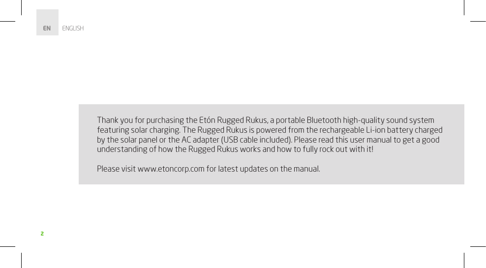 2Thank you for purchasing the Etón Rugged Rukus, a portable Bluetooth high-quality sound system featuring solar charging. The Rugged Rukus is powered from the rechargeable Li-ion battery charged by the solar panel or the AC adapter (USB cable included). Please read this user manual to get a good understanding of how the Rugged Rukus works and how to fully rock out with it!Please visit www.etoncorp.com for latest updates on the manual. EN        ENGLISH