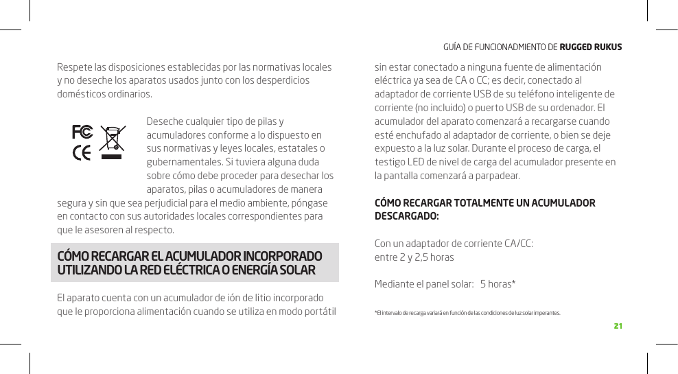 GUÍA DE FUNCIONADMIENTO DE RuggEd Rukus2121Respete las disposiciones establecidas por las normativas locales y no deseche los aparatos usados junto con los desperdicios domésticos ordinarios.Deseche cualquier tipo de pilas y acumuladores conforme a lo dispuesto en sus normativas y leyes locales, estatales o gubernamentales. Si tuviera alguna duda sobre cómo debe proceder para desechar los aparatos, pilas o acumuladores de manera segura y sin que sea perjudicial para el medio ambiente, póngase en contacto con sus autoridades locales correspondientes para que le asesoren al respecto.CÓMO RECARGAR EL ACUMULADOR INCORPORADO UTILIZANDO LA RED ELÉCTRICA O ENERGÍA SOLAREl aparato cuenta con un acumulador de ión de litio incorporado que le proporciona alimentación cuando se utiliza en modo portátil sin estar conectado a ninguna fuente de alimentación eléctrica ya sea de CA o CC; es decir, conectado al adaptador de corriente USB de su teléfono inteligente de corriente (no incluido) o puerto USB de su ordenador. El acumulador del aparato comenzará a recargarse cuando esté enchufado al adaptador de corriente, o bien se deje expuesto a la luz solar. Durante el proceso de carga, el testigo LED de nivel de carga del acumulador presente en la pantalla comenzará a parpadear.CÓMO RECARGAR TOTALMENTE UN ACUMULADOR DESCARGADO:Con un adaptador de corriente CA/CC:     entre 2 y 2,5 horasMediante el panel solar:   5 horas** El intervalo de recarga variará en función de las condiciones de luz solar imperantes.FUNCIONES