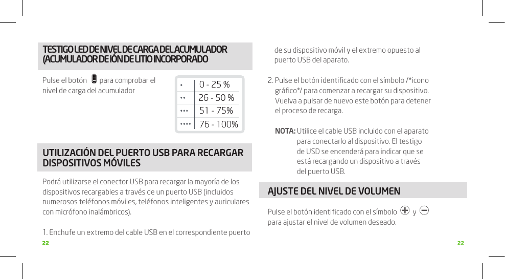 2222 22TESTIGO LED DE NIVEL DE CARGA DEL ACUMULADOR (ACUMULADOR DE IÓN DE LITIO INCORPORADOPulse el botón      para comprobar el nivel de carga del acumuladorUTILIZACIÓN DEL PUERTO USB PARA RECARGAR DISPOSITIVOS MÓVILESPodrá utilizarse el conector USB para recargar la mayoría de los dispositivos recargables a través de un puerto USB (incluidos numerosos teléfonos móviles, teléfonos inteligentes y auriculares con micrófono inalámbricos).1.  Enchufe un extremo del cable USB en el correspondiente puerto de su dispositivo móvil y el extremo opuesto al puerto USB del aparato.2.  Pulse el botón identiﬁcado con el símbolo /*icono gráﬁco*/ para comenzar a recargar su dispositivo. Vuelva a pulsar de nuevo este botón para detener el proceso de recarga.  NOTA:  Utilice el cable USB incluido con el aparato para conectarlo al dispositivo. El testigo de USD se encenderá para indicar que se está recargando un dispositivo a través del puerto USB.AJUSTE DEL NIVEL DE VOLUMENPulse el botón identiﬁcado con el símbolo     y    para ajustar el nivel de volumen deseado.26 - 50 %51 - 75%76 - 100%0 - 25 %