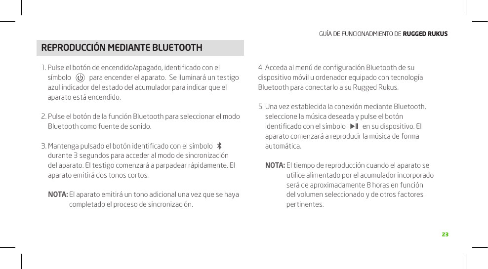 GUÍA DE FUNCIONADMIENTO DE RuggEd Rukus2323REPRODUCCIÓN MEDIANTE BLUETOOTH1.  Pulse el botón de encendido/apagado, identiﬁcado con el símbolo       para encender el aparato.  Se iluminará un testigo azul indicador del estado del acumulador para indicar que el aparato está encendido.2.  Pulse el botón de la función Bluetooth para seleccionar el modo Bluetooth como fuente de sonido.3.  Mantenga pulsado el botón identiﬁcado con el símbolo     durante 3 segundos para acceder al modo de sincronización del aparato. El testigo comenzará a parpadear rápidamente. El aparato emitirá dos tonos cortos.  NOTA:  El aparato emitirá un tono adicional una vez que se haya completado el proceso de sincronización.4. Acceda al menú de conﬁguración Bluetooth de su dispositivo móvil u ordenador equipado con tecnología Bluetooth para conectarlo a su Rugged Rukus.5.  Una vez establecida la conexión mediante Bluetooth, seleccione la música deseada y pulse el botón identiﬁcado con el símbolo       en su dispositivo. El aparato comenzará a reproducir la música de forma automática.  NOTA:  El tiempo de reproducción cuando el aparato se utilice alimentado por el acumulador incorporado será de aproximadamente 8 horas en función del volumen seleccionado y de otros factores pertinentes.22