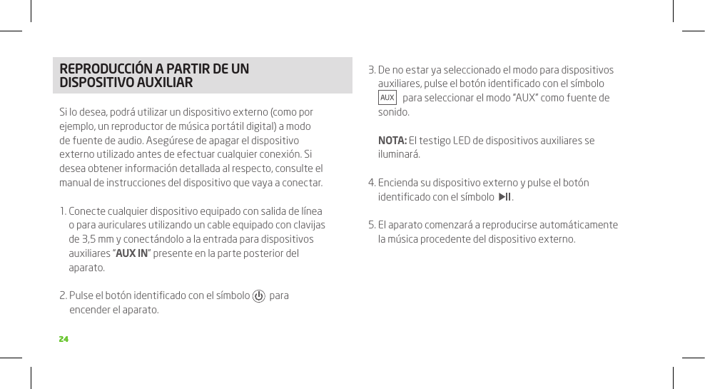 2424REPRODUCCIÓN A PARTIR DE UN DISPOSITIVO AUXILIARSi lo desea, podrá utilizar un dispositivo externo (como por ejemplo, un reproductor de música portátil digital) a modo de fuente de audio. Asegúrese de apagar el dispositivo externo utilizado antes de efectuar cualquier conexión. Si desea obtener información detallada al respecto, consulte el manual de instrucciones del dispositivo que vaya a conectar.1.  Conecte cualquier dispositivo equipado con salida de línea o para auriculares utilizando un cable equipado con clavijas de 3,5 mm y conectándolo a la entrada para dispositivos auxiliares “AUX IN” presente en la parte posterior del aparato.2.  Pulse el botón identiﬁcado con el símbolo    para encender el aparato.3.  De no estar ya seleccionado el modo para dispositivos auxiliares, pulse el botón identiﬁcado con el símbolo      para seleccionar el modo “AUX” como fuente de sonido.  NOTA: El testigo LED de dispositivos auxiliares se iluminará.4.  Encienda su dispositivo externo y pulse el botón identiﬁcado con el símbolo    .5.  El aparato comenzará a reproducirse automáticamente la música procedente del dispositivo externo.