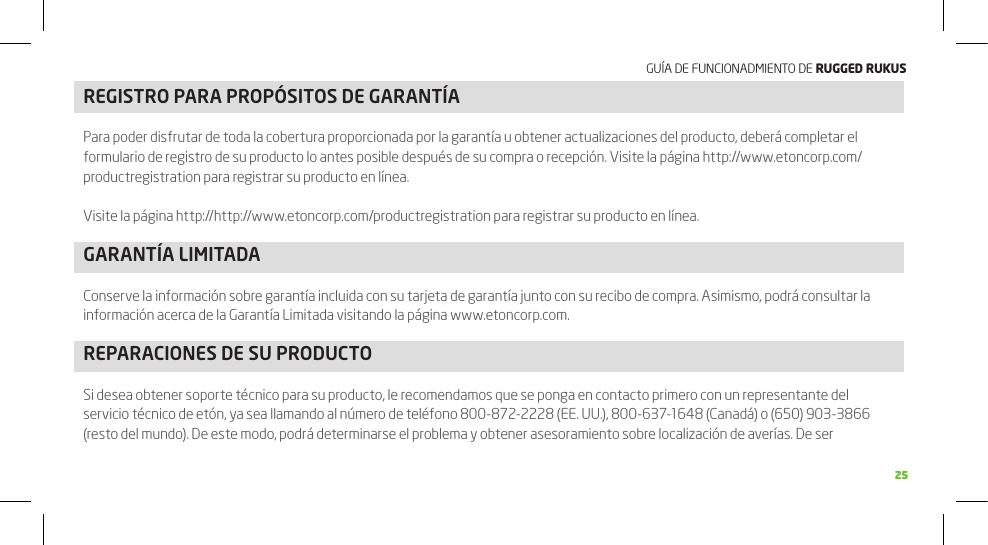 GUÍA DE FUNCIONADMIENTO DE RuggEd Rukus2525REGISTRO PARA PROPÓSITOS DE GARANTÍAPara poder disfrutar de toda la cobertura proporcionada por la garantía u obtener actualizaciones del producto, deberá completar el formulario de registro de su producto lo antes posible después de su compra o recepción. Visite la página http://www.etoncorp.com/productregistration para registrar su producto en línea.Visite la página http://http://www.etoncorp.com/productregistration para registrar su producto en línea.GARANTÍA LIMITADAConserve la información sobre garantía incluida con su tarjeta de garantía junto con su recibo de compra. Asimismo, podrá consultar la información acerca de la Garantía Limitada visitando la página www.etoncorp.com.REPARACIONES DE SU PRODUCTOSi desea obtener soporte técnico para su producto, le recomendamos que se ponga en contacto primero con un representante del servicio técnico de etón, ya sea llamando al número de teléfono 800-872-2228 (EE. UU.), 800-637-1648 (Canadá) o (650) 903-3866 (resto del mundo). De este modo, podrá determinarse el problema y obtener asesoramiento sobre localización de averías. De ser 