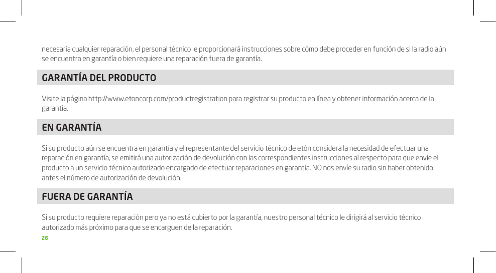 26necesaria cualquier reparación, el personal técnico le proporcionará instrucciones sobre cómo debe proceder en función de si la radio aún se encuentra en garantía o bien requiere una reparación fuera de garantía.GARANTÍA DEL PRODUCTOVisite la página http://www.etoncorp.com/productregistration para registrar su producto en línea y obtener información acerca de la garantía.EN GARANTÍASi su producto aún se encuentra en garantía y el representante del servicio técnico de etón considera la necesidad de efectuar una reparación en garantía, se emitirá una autorización de devolución con las correspondientes instrucciones al respecto para que envíe el producto a un servicio técnico autorizado encargado de efectuar reparaciones en garantía. NO nos envíe su radio sin haber obtenido antes el número de autorización de devolución.FUERA DE GARANTÍASi su producto requiere reparación pero ya no está cubierto por la garantía, nuestro personal técnico le dirigirá al servicio técnico autorizado más próximo para que se encarguen de la reparación.