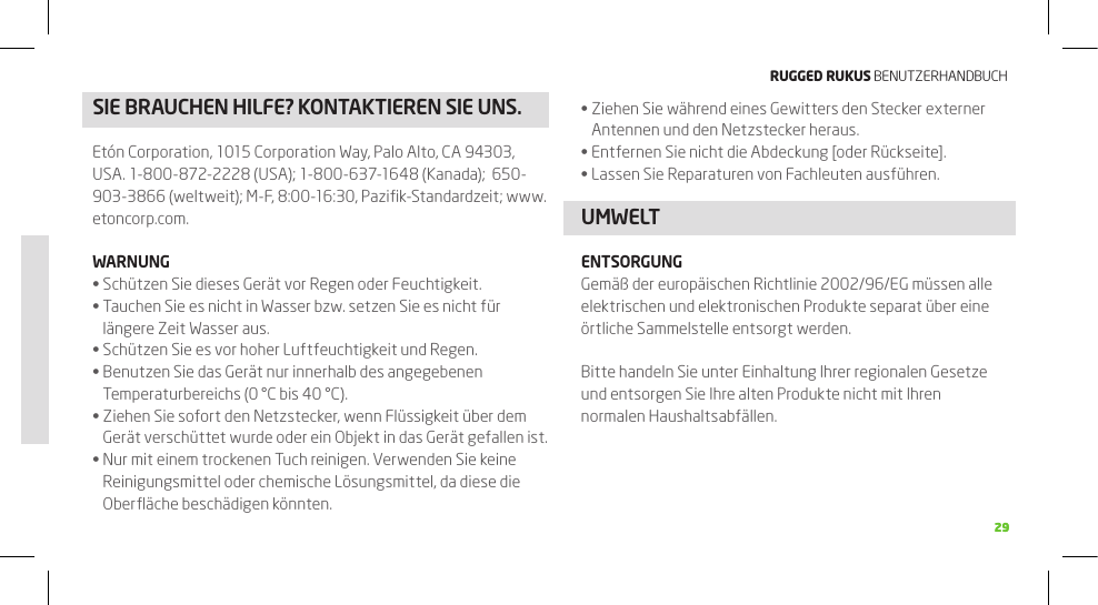 RuggEd Rukus BENUTZERHANDBUCH2929SIE BRAUCHEN HILFE? kONTAkTIEREN SIE UNS. Ziehen Sie während eines Gewitters den Stecker externer •Antennen und den Netzstecker heraus.Entfernen Sie nicht die Abdeckung [oder Rückseite].•Lassen Sie Reparaturen von Fachleuten ausführen.•UMWELTENTSORGUNGGemäß der europäischen Richtlinie 2002/96/EG müssen alle elektrischen und elektronischen Produkte separat über eine örtliche Sammelstelle entsorgt werden.Bitte handeln Sie unter Einhaltung Ihrer regionalen Gesetze und entsorgen Sie Ihre alten Produkte nicht mit Ihren normalen Haushaltsabfällen.Etón Corporation, 1015 Corporation Way, Palo Alto, CA 94303, USA. 1-800-872-2228 (USA); 1-800-637-1648 (Kanada);  650-903-3866 (weltweit); M-F, 8:00-16:30, Paziﬁk-Standardzeit; www.etoncorp.com.WARNUNGSchützen Sie dieses Gerät vor Regen oder Feuchtigkeit. •Tauchen Sie es nicht in Wasser bzw. setzen Sie es nicht für •längere Zeit Wasser aus.Schützen Sie es vor hoher Luftfeuchtigkeit und Regen.•Benutzen Sie das Gerät nur innerhalb des angegebenen •Temperaturbereichs (0 °C bis 40 °C).Ziehen Sie sofort den Netzstecker, wenn Flüssigkeit über dem •Gerät verschüttet wurde oder ein Objekt in das Gerät gefallen ist.Nur mit einem trockenen Tuch reinigen. Verwenden Sie keine •Reinigungsmittel oder chemische Lösungsmittel, da diese die Oberﬂäche beschädigen könnten.